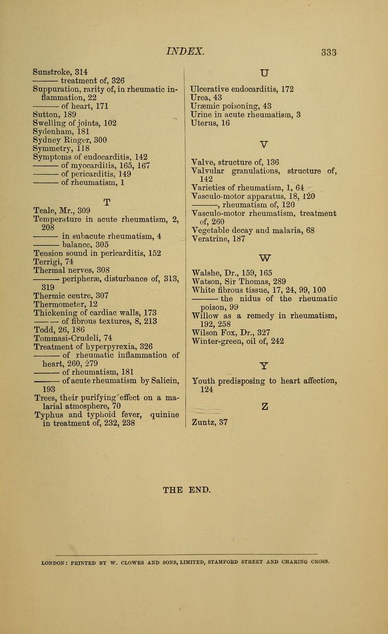Sunstroke, 314 treatment of, 326 Suppuration, rarity of, ia rheumatic in- flammation, 22 of heart, 171 Sutton, 189 Swelling of joints, 102 Sydenham, 181 Sydney Kinger, 300 Symmetry, 118 Symptoms of endocarditis, 142 of myocarditis, 165, 167 of pericarditis, 149 of rheumatism, 1 Teale, Mr., 309 Temperature in acute rheumatism, 208 in subaciite rheumatism, 4 balance, 305 Tension sound in pericarditis, 152 Terrigi, 74 Thermal nerves, 308 peripherse, disturbance of, 313, 319 Thermic centre, 307 Thermometer, 12 Thickening of cardiac walls, .173 of fibrous textures, 8, 213 Todd, 26, 186 Tommasi-Crudeli, 74 Treatment of hyperpyrexia, 326 • of rheumatic inflammation of heart, 260, 279 of rheumatism, 181 of acute rheumatism bySalicin, 193 Trees, their purifying effect on a ma- larial atmosphere, 70 Typhus and typhoid fever, quinine in treatment of, 232, 238 u Ulcerative endocarditis, 172 Urea, 43 Ursemic poisoning, 43 Urine in acute rheumatism, 3 Uterus, 16 Valve, structure of, 136 Valvular granulations, structure of, 142 Varieties of rheumatism, 1, 64 Vasculo-motor apparatus, 18, 120 , rheumatism of, 120 Vasculo-motor rheumatism, treatment of, 260 Vegetable decay and malaria, 68 Veratrine, 187 W Walshe, Dr., 159, 165 Watson, Sir Thomas, 289 White fibrous tissue, 17, 24, 99, 100 the nidus of the rheumatic poison, 99 Willow as a remedy in rheumatism, 192, 258 Wilson Fox, Dr., 327 Winter-green, oil of, 242 Youth predisposing to heart affection, 124 Zuntz, 37 THE END. LONDON : PRINTED BY W. CLOWES AND SONS, LIMITED, STAMFOKD STREET AND CHARING CROSS.