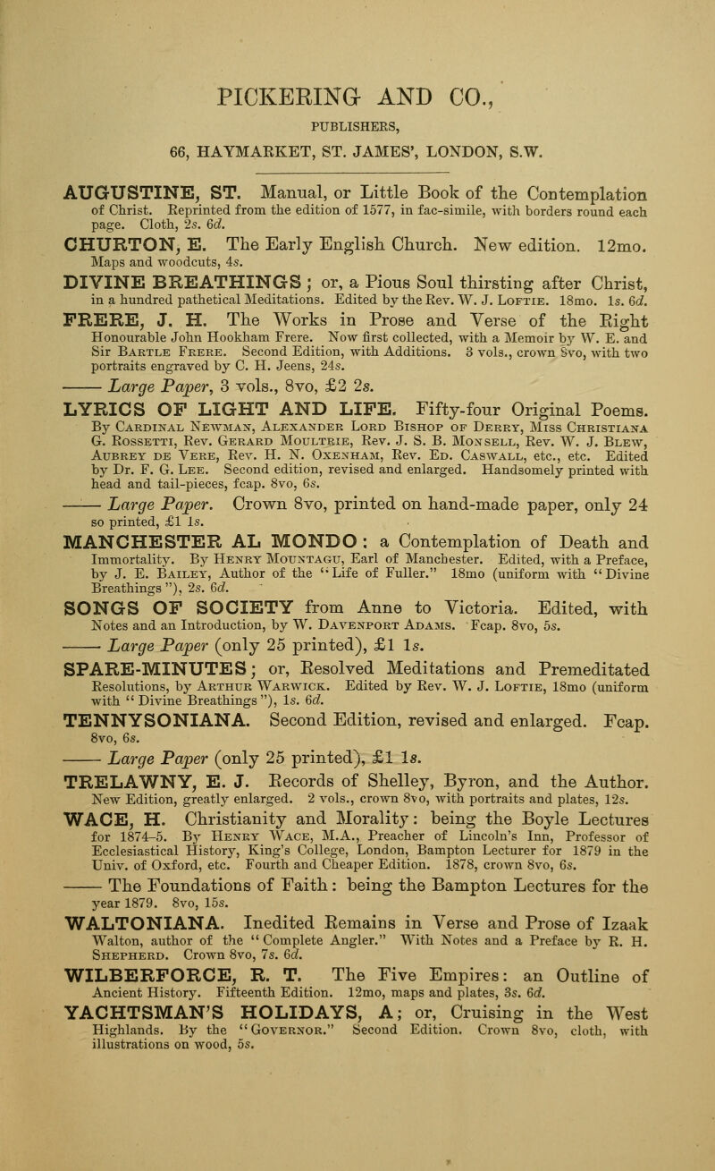 PICKERING AND CO., PUBLISHERS, 66, HAYMAEKET, ST. JAMES', LONDON, S.W. AUGUSTINE, ST. Manual, or Little Book of the Contemplation of Christ. Reprinted from the edition of 1577, in fac-simile, with borders round each page. Cloth, 2s. 6c?. CHURTON, E. The Early English Church. New edition. 12mo. Maps and woodcuts, 4s. DIVINE BREATHINGS ; or, a Pious Soul thirsting after Christ, in a hundred pathetical Meditations. Edited by the Rev. W. J. Loftie. 18mo. Is. 6c?. FRERE, J. H. The Works in Prose and Verse of the Eight Honourable John Hookham Frere. Now first collected, with a Memoir by W. E. and Sir Bartle Fkere. Second Edition, with Additions. 3 vols., crown Svo, with two portraits engraved by C. H. Jeens, 24s. Large Paper, 3 vols., Svo, £2 2s. LYRICS OF LIGHT AND LIFE. Fifty-four Original Poems. By Cardinal Newman, Alexander Lord Bishop of Derry, Miss Christiana G. Rossetti, Rev, Gerard Moultrie, Rev. J. S. B. Monsell, Rev. W. J. Blew, Aubrey de Vere, Rev. H. N. Oxenham, Rev. Ed. Caswall, etc., etc. Edited by Dr. F. G. Lee. Second edition, revised and enlarged. Handsomely printed with head and tail-pieces, fcap. 8vo, 6s. —'■— Large Paper. Crown Svo, printed on hand-made paper, only 24 so printed, £1 is. MANCHESTER AL MONDO : a Contemplation of Death and Immortality. By Henry Mountagu, Earl of Manchester. Edited, with a Preface, by J. E. Bailey, Author of the 'Life of Fuller. 18mo (uniform with Divine Breathings), 2s. 6cZ. SONGS OF SOCIETY from Anne to Victoria. Edited, with Notes and an Introduction, by W. Davenport Adams. Fcap. 8vo, 6s. • Large Paper (only 25 printed), £1 Is. SPARE-MINUTES; or, Eesolved Meditations and Premeditated Resolutions, by Arthur Warwick. Edited by Rev. W. J. Loftie, 18mo (uniform with Divine Breathings), Is. Qd. TENNYSONIANA. Second Edition, revised and enlarged. Fcap. Svo, Qs. Large Paper (only 25 printed), £1 Is. TRELAWNY, E. J. Eecords of Shelley, Byron, and the Author. New Edition, greatly enlarged. 2 vols., crown Svo, with portraits and plates, 12s. WACE, H. Christianity and Morality: being the Boyle Lectures for 1874-5. By Henry Wage, M.A., Preacher of Lincoln's Inn, Professor of Ecclesiastical History, King's College, London, Bampton Lecturer for 1879 in the Univ. of Oxford, etc. Fourth and Cheaper Edition. 1878, crown 8vo, 6s. The Foundations of Faith: being the Bampton Lectures for the year 1879. 8vo, 15s. WALTONIANA. Inedited Eemains in Verse and Prose of Izaak Walton, author of the Complete Angler. With Notes and a Preface by R. H. Shepherd. Crown 8vo, 7s. Qd. WILBERFORCE, R. T. The Five Empires: an Outline of Ancient History. Fifteenth Edition. 12mo, maps and plates, 3s. 6c?. YACHTSMAN'S HOLIDAYS, A; or. Cruising in the West Highlands. By the Governor. Second Edition. Crown Svo, cloth, with illustrations on wood, 5s.