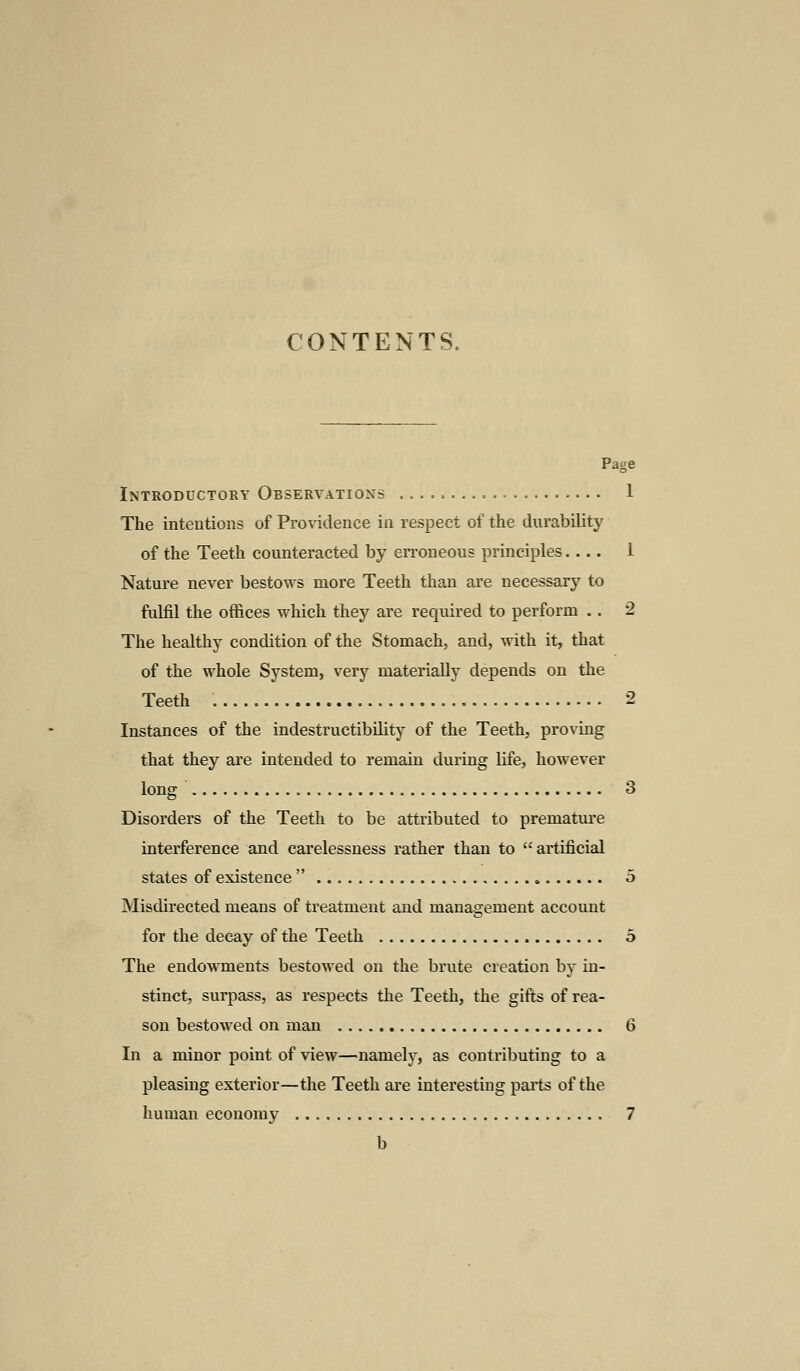 CONTENTS. Page Introductory Observations .. 1 The intentions of Providence in respect of the durability of the Teeth counteracted by erroneous principles.... 1 Nature never bestows more Teeth than are necessary to fulfil the offices which they are required to perform .. 2 The healthy condition of the Stomach, and, with it, that of the whole System, very materially depends on the Teeth 2 Instances of the indestructibility of the Teeth, proving that they are intended to remain during life, however long 3 Disorders of the Teeth to be attributed to premature interference and carelessness rather than to artificial states of existence  5 Misdirected means of treatment and management account for the decay of the Teeth 5 The endowments bestowed on the brute creation by in- stinct, surpass, as respects the Teeth, the gifts of rea- son bestowed on man 6 In a minor point of view—namely, as contributing to a pleasing exterior—the Teeth are interesting parts of the human economy 7 b