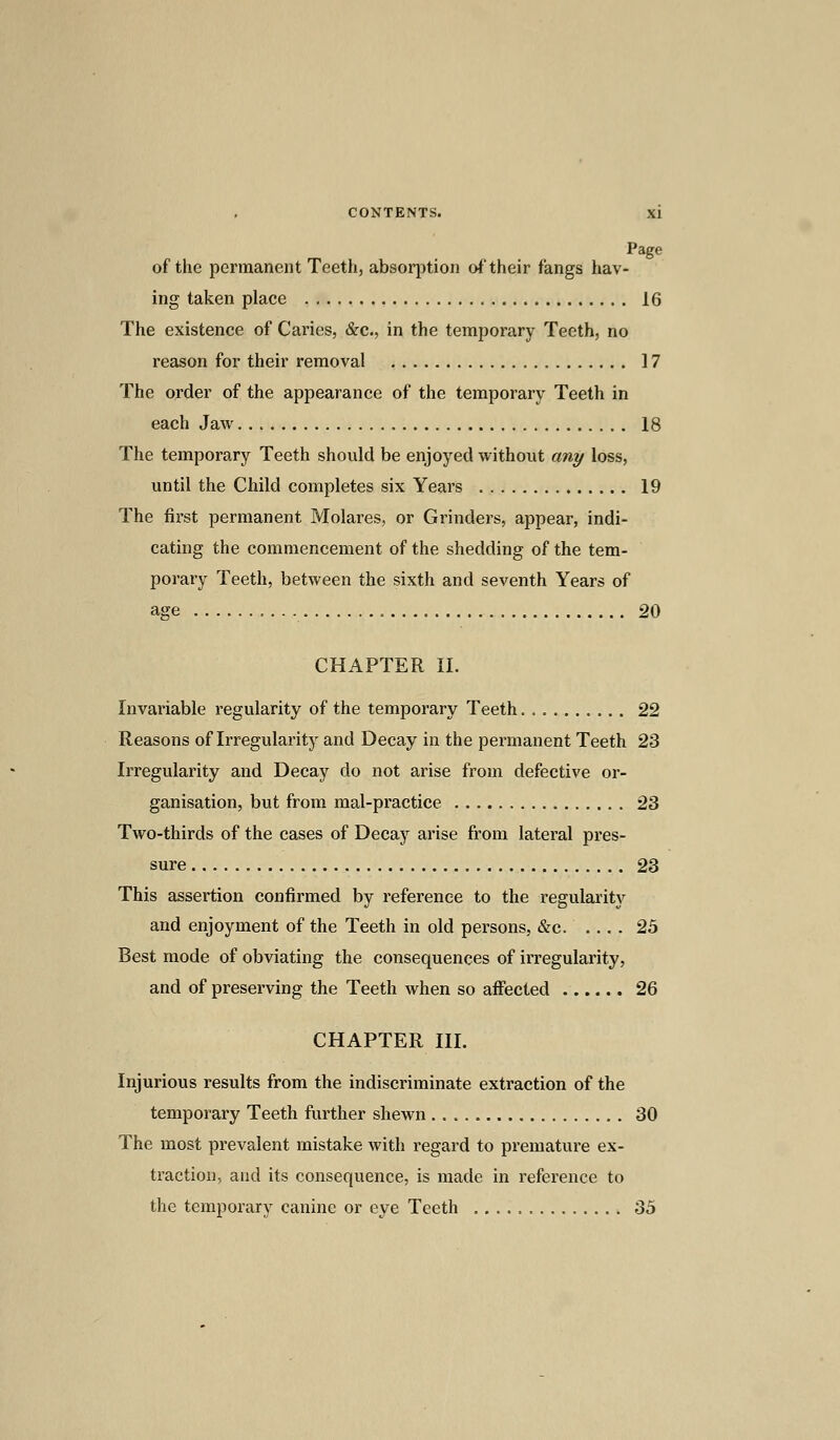 ™ . PaSe of the permanent Teeth, absorption of their fangs hav- ing taken place 16 The existence of Caries, &c, in the temporary Teeth, no reason for their removal 17 The order of the appearance of the temporary Teeth in each Jaw 18 The temporary Teeth should be enjoyed without any loss, until the Child completes six Years 19 The first permanent Molares, or Grinders, appear, indi- cating the commencement of the shedding of the tem- porary Teeth, between the sixth and seventh Years of age 20 CHAPTER II. Invariable regularity of the temporary Teeth 22 Reasons of Irregularity and Decay in the permanent Teeth 23 Irregularity and Decay do not arise from defective or- ganisation, but from mal-practice 23 Two-thirds of the cases of Decay arise from lateral pres- sure 23 This assertion confirmed by reference to the regularity and enjoyment of the Teeth in old persons, &c 25 Best mode of obviating the consequences of irregularity, and of preserving the Teeth when so affected 26 CHAPTER III. Injurious results from the indiscriminate extraction of the temporary Teeth further shewn 30 The most prevalent mistake with regard to premature ex- traction, and its consequence, is made in reference to the temporary canine or eye Teeth 35