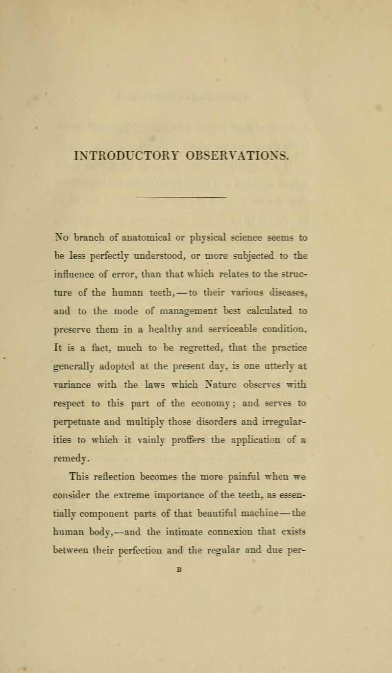 INTRODUCTORY OBSERVATIONS. No branch of anatomical or physical science seems to be less perfectly understood, or more subjected to the influence of error, than that which relates to the struc- ture of the human teeth, — to their various dise:- - and to the mode of management best calculated to preserve them in a healthy and serviceable condition. It is a fact, much to be regretted, that the practice generally adopted at the present day, is one utterly at variance with the laws which Nature observes with respect to this part of the economy: and serves to perpetuate and multiply those disorders and irregular- ities to which it vainly proffers the application of a remedy. This reflection becomes the more painful when we consider the extreme importance of the teeth, as essen- tially component parts of that beautiful machine—the human body,—and the intimate connexion that exists between their perfection and the regular and due per-