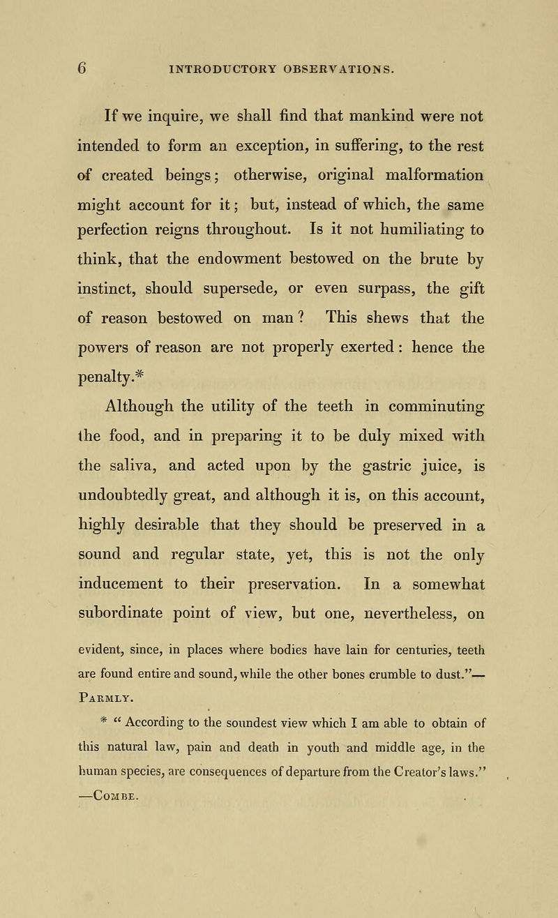 If we inquire, we shall find that mankind were not intended to form an exception, in suffering, to the rest of created beings; otherwise, original malformation might account for it; but, instead of which, the same perfection reigns throughout. Is it not humiliating to think, that the endowment bestowed on the brute by instinct, should supersede, or even surpass, the gift of reason bestowed on man ? This shews that the powers of reason are not properly exerted: hence the penalty.* Although the utility of the teeth in comminuting the food, and in preparing it to be duly mixed with the saliva, and acted upon by the gastric juice, is undoubtedly great, and although it is, on this account, highly desirable that they should be preserved in a sound and regular state, yet, this is not the only inducement to their preservation. In a somewhat subordinate point of view, but one, nevertheless, on evident, since, in places where bodies have lain for centuries, teeth are found entire and sound, while the other bones crumble to dust.— Parmly. * According to the soundest view which I am able to obtain of this natural law, pain and death in youth and middle age, in the human species, are consequences of departure from the Creator's laws. —Combe.