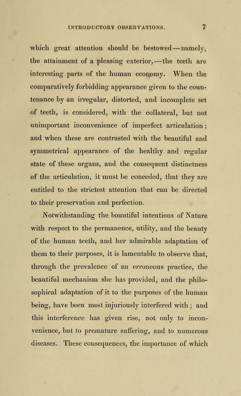 which great attention should be bestowed — namely, the attainment of a pleasing exterior, — the teeth are interesting parts of the human econpmy. When the comparatively forbidding appearance given to the coun- tenance by an irregular, distorted, and incomplete set of teeth, is considered, with the collateral, but not unimportant inconvenience of imperfect articulation; and when these are contrasted with the beautiful and symmetrical appearance of the healthy and regular state of these organs, and the consequent distinctness of the articulation, it must be conceded, that they are entitled to the strictest attention that can be directed to their preservation and perfection. Notwithstanding the bountiful intentions of Nature with respect to the permanence, utility, and the beauty of the human teeth, and her admirable adaptation of them to their purposes, it is lamentable to observe that, through the prevalence of an erroneous practice, the beautiful mechanism she has provided, and the philo- sophical adaptation of it to the purposes of the human being, have been most injuriously interfered with ; and this interference has given rise, not only to incon- venience, but to premature suffering, and to numerous diseases. These consequences, the importance of which