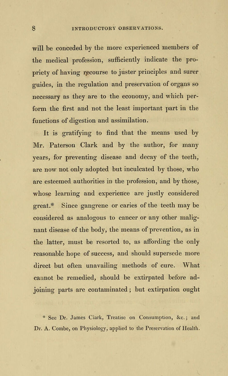 will be conceded by the more experienced members of the medical profession, sufficiently indicate the pro- priety of having recourse to juster principles and surer guides, in the regulation and preservation of organs so necessary as they are to the economy, and which per- form the first and not the least important part in the functions of digestion and assimilation. It is gratifying to find that the means used by Mr. Paterson Clark and by the author, for many years, for preventing disease and decay of the teeth, are now not only adopted but inculcated by those, who are esteemed authorities in the profession, and by those, whose learning and experience are justly considered great.*' Since gangrene or caries of the teeth may be considered as analogous to cancer or any other malig- nant disease of the body, the means of prevention, as in the latter, must be resorted to, as affording the only reasonable hope of success, and should supersede more direct but often unavailing methods of cure. What cannot be remedied, should be extirpated before ad- joining parts are contaminated; but extirpation ought * See Dr. James Clark, Treatise on Consumption, &c.; and Dr. A. Combe, on Physiology, applied to the Preservation of Health.