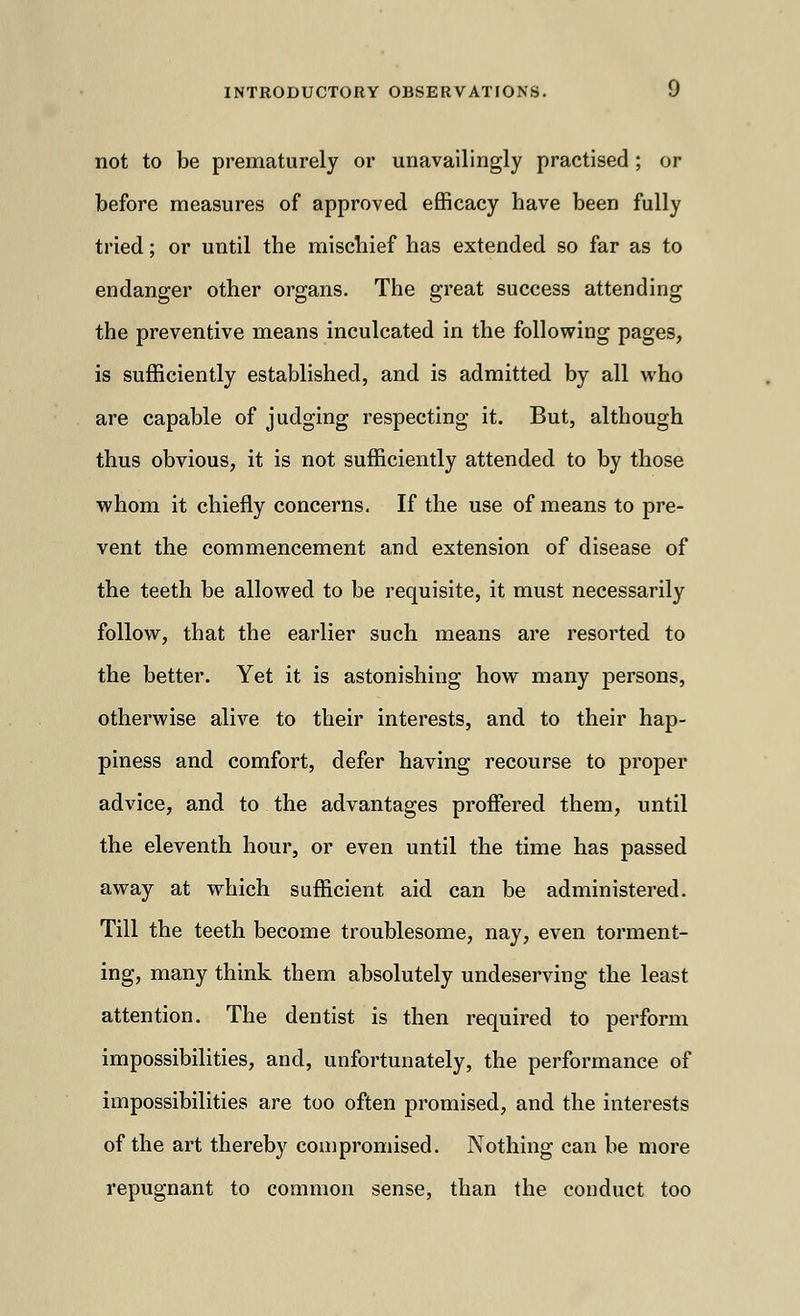 not to be prematurely or unavailingly practised ; or before measures of approved efficacy have been fully tried; or until the mischief has extended so far as to endanger other organs. The great success attending the preventive means inculcated in the following pages, is sufficiently established, and is admitted by all who are capable of judging respecting it. But, although thus obvious, it is not sufficiently attended to by those whom it chiefly concerns. If the use of means to pre- vent the commencement and extension of disease of the teeth be allowed to be requisite, it must necessarily follow, that the earlier such means are resorted to the better. Yet it is astonishing how many persons, otherwise alive to their interests, and to their hap- piness and comfort, defer having recourse to proper advice, and to the advantages proffered them, until the eleventh hour, or even until the time has passed away at which sufficient aid can be administered. Till the teeth become troublesome, nay, even torment- ing, many think them absolutely undeserving the least attention. The dentist is then required to perform impossibilities, and, unfortunately, the performance of impossibilities are too often promised, and the interests of the art thereby compromised. Nothing can be more repugnant to common sense, than the conduct too