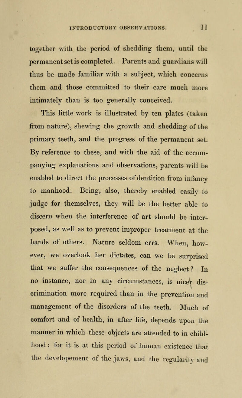 together with the period of shedding them, until the permanent set is completed. Parents and guardians will thus be made familiar with a subject, which concerns them and those committed to their care much more intimately than is too generally conceived. This little work is illustrated by ten plates (taken from nature), shewing the growth and shedding of the primary teeth, and the progress of the permanent set. By reference to these, and with the aid of the accom- panying explanations and observations, parents will be enabled to direct the processes of dentition from infancy to manhood. Being, also, thereby enabled easily to judge for themselves, they will be the better able to discern when the interference of art should be inter- posed, as well as to prevent improper treatment at the hands of others. Nature seldom errs. When, how- ever, we overlook her dictates, can we be surprised that we suffer the consequences of the neglect ? In no instance, nor in any circumstances, is nicer dis- crimination more required than in the prevention and management of the disorders of the teeth. Much of comfort and of health, in after life, depends upon the manner in which these objects are attended to in child- hood ; for it is at this period of human existence that the developement of the jaws, and the regularity and