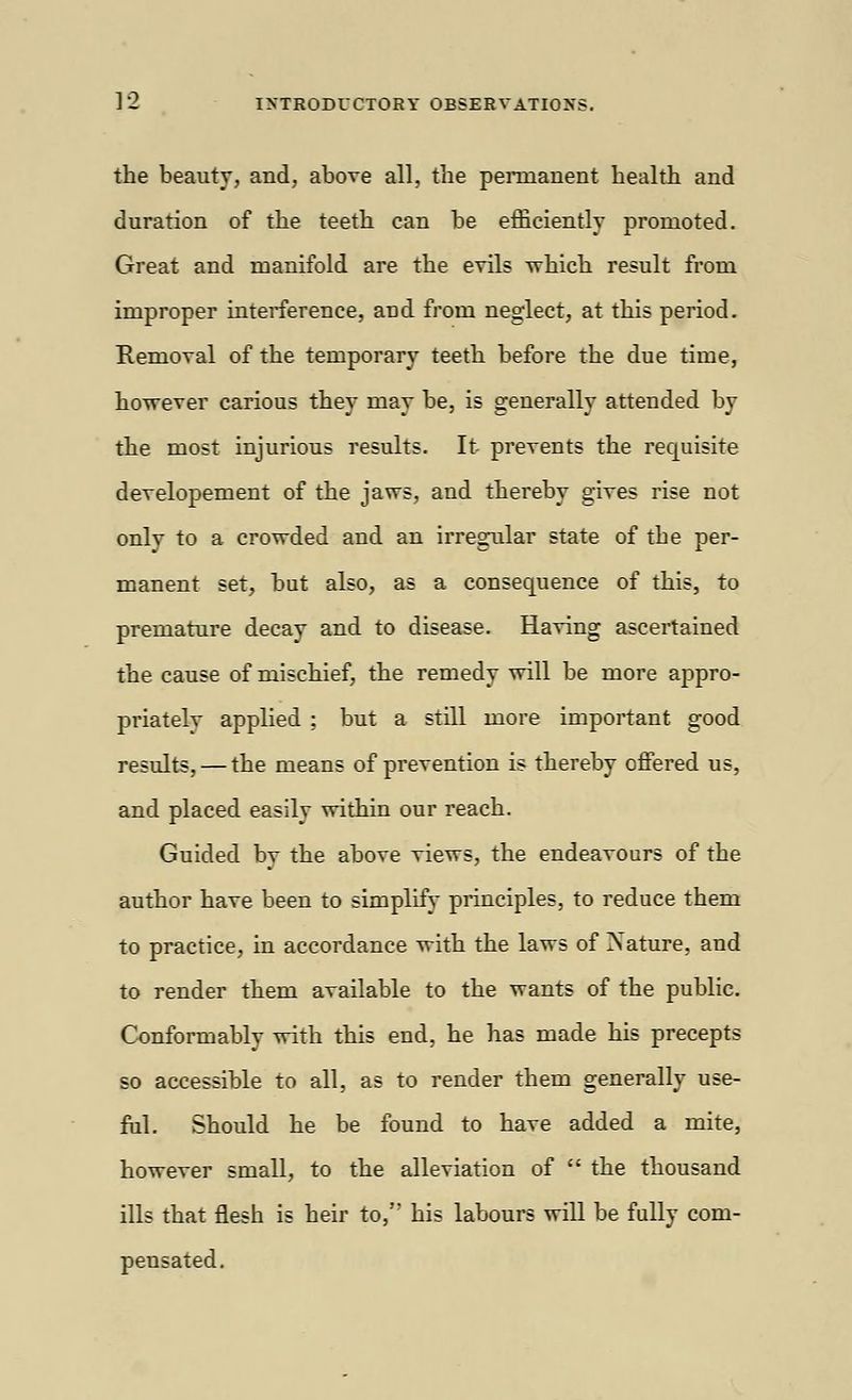 the beauty, and, above all, the permanent health and duration of the teeth can be efficiently promoted. Great and manifold are the evils which result from improper interference, and from neglect, at this period. Removal of the temporary teeth before the due time, however carious they may be, is generally attended by the most injurious results. It prevents the requisite developement of the jaws, and thereby gives rise not only to a crowded and an irregular state of the per- manent set, but also, as a consequence of this, to premature decay and to disease. Having ascertained the cause of mischief, the remedy will be more appro- priatelv applied ; but a still more important good results, — the means of prevention is thereby offered us, and placed easily within our reach. Guided bv the above views, the endeavours of the author have been to simplify principles, to reduce them to practice, in accordance with the laws of Nature, and to render them available to the wants of the public. Conformably with this end, he has made his precepts so accessible to all, as to render them generally use- ful. Should he be found to have added a mite, however small, to the alleviation of the thousand ills that flesh is heir to, his labours will be fully com- pensated.