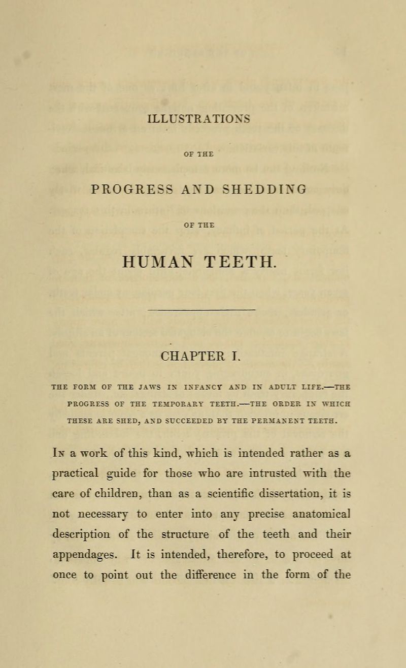 ILLUSTRATIONS PROGRESS AND SHEDDING HUMAN TEETH. CHAPTER I. THE FORM OF THE JAWS IX ISFAXCT AND IS ADCLT LIFE. THE PROGRESS OF THE TEMPORARY TEETH. THE ORDER IX WHICH THESE ARE SHED, AXD SUCCEEDED BY THE PERMANENT TEETH. I> a work of this kirjd, which is intended rather as a practical guide for those who are intrusted with the care of children, than as a scientific dissertation, it is not necessary to enter into anv precise anatomical description of the structure of the teeth and their appendages. It is intended, therefore, to proceed at once to point out the difference in the form of the