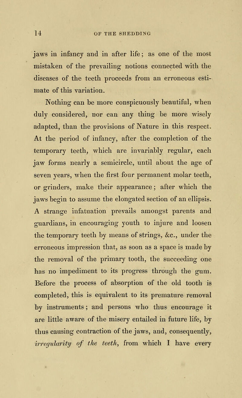 jaws in infancy and in after life; as one of the most mistaken of the prevailing notions connected with the diseases of the teeth proceeds from an erroneous esti- mate of this variation. Nothing can be more conspicuously beautiful, when duly considered, nor can any thing be more wisely adapted, than the provisions of Nature in this respect. At the period of infancy, after the completion of the temporary teeth, which are invariably regular, each jaw forms nearly a semicircle, until about the age of seven years, when the first four permanent molar teeth, or grinders, make their appearance; after which the jaws begin to assume the elongated section of an ellipsis. A strange infatuation prevails amongst parents and guardians, in encouraging youth to injure and loosen the temporary teeth by means of strings, &c, under the erroneous impression that, as soon as a space is made by the removal of the primary tooth, the succeeding one has no impediment to its progress through the gum. Before the process of absorption of the old tooth is completed, this is equivalent to its premature removal by instruments; and persons who thus encourage it are little aware of the misery entailed in future life, by thus causing contraction of the jaws, and, consequently, irregularity of the teeth, from which I have every