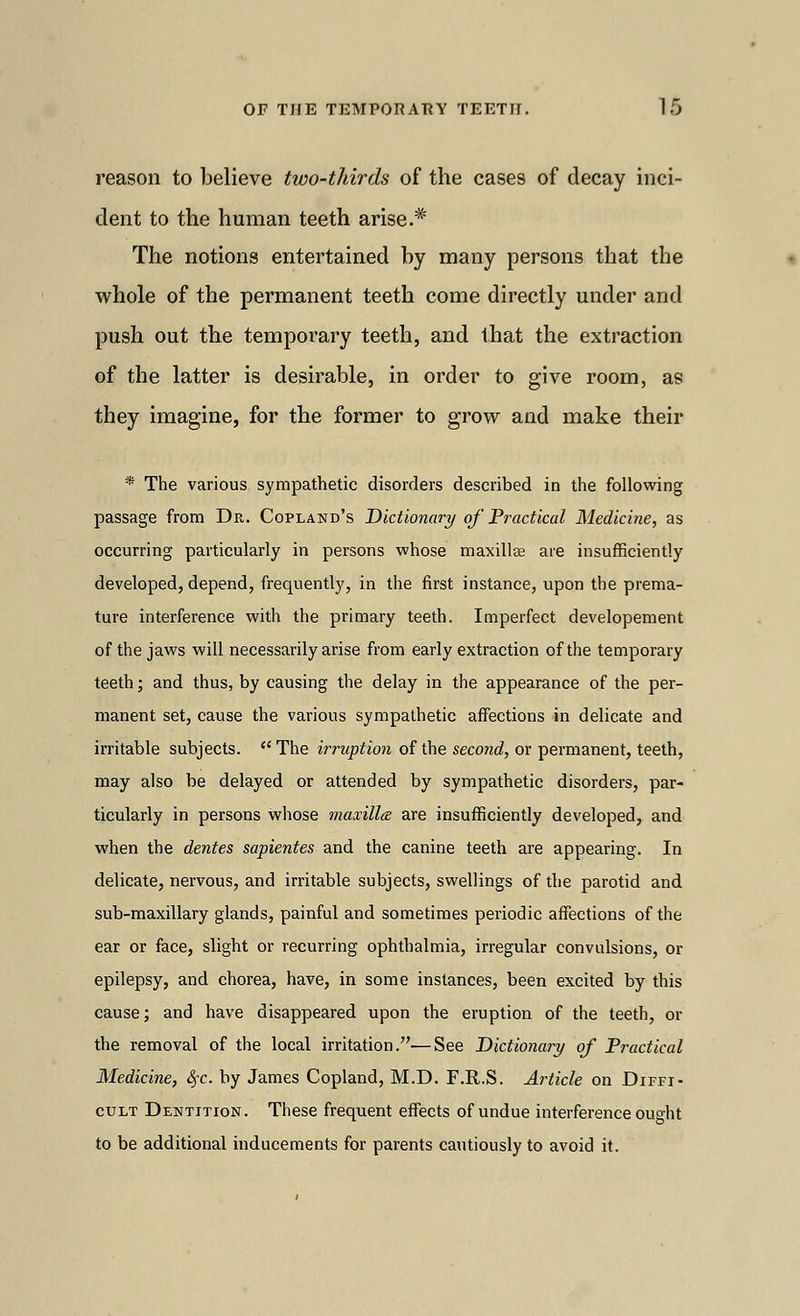 reason to believe two-thirds of the cases of decay inci- dent to the human teeth arise.* The notions entertained by many persons that the whole of the permanent teeth come directly under and push out the temporary teeth, and that the extraction of the latter is desirable, in order to give room, as they imagine, for the former to grow and make their * The various sympathetic disorders described in the following passage from Dr. Copland's Dictionary of Practical Medicine, as occurring particularly in persons whose maxillse are insufficiently developed, depend, frequently, in the first instance, upon the prema- ture interference with the primary teeth. Imperfect developement of the jaws will necessarily arise from early extraction of the temporary teeth; and thus, by causing the delay in the appearance of the per- manent set, cause the various sympathetic affections in delicate and irritable subjects.  The irruption of the second, or permanent, teeth, may also be delayed or attended by sympathetic disorders, par- ticularly in persons whose maxilla are insufficiently developed, and when the dentes sapientes and the canine teeth are appearing. In delicate, nervous, and irritable subjects, swellings of the parotid and sub-maxillary glands, painful and sometimes periodic affections of the ear or face, slight or recurring ophthalmia, irregular convulsions, or epilepsy, and chorea, have, in some instances, been excited by this cause; and have disappeared upon the eruption of the teeth, or the removal of the local irritation.—See Dictionary of Practical Medicine, fyc. by James Copland, M.D. F.R.S. Article on Diffi- cult Dentition. These frequent effects of undue interference ought to be additional inducements for parents cautiously to avoid it.