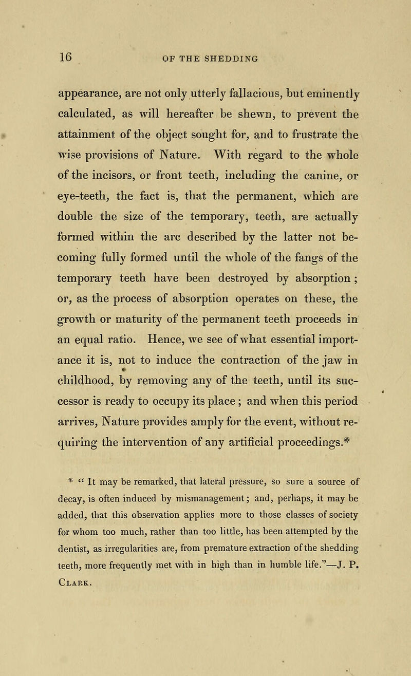 appearance, are not only utterly fallacious, but eminently calculated, as will hereafter be shewn, to prevent the attainment of the object sought for, and to frustrate the wise provisions of Nature. With regard to the whole of the incisors, or front teeth, including the canine, or eye-teeth, the fact is, that the permanent, which are double the size of the temporary, teeth, are actually formed within the arc described by the latter not be- coming fully formed until the whole of the fangs of the temporary teeth have been destroyed by absorption; or, as the process of absorption operates on these, the growth or maturity of the permanent teeth proceeds in an equal ratio. Hence, we see of what essential import- ance it is, not to induce the contraction of the jaw in childhood, by removing any of the teeth, until its suc- cessor is ready to occupy its place ; and when this period arrives, Nature provides amply for the event, without re- quiring the intervention of any artificial proceedings.* *  It may be remarked, that lateral pressure, so sure a source of decay, is often induced by mismanagement; and, perhaps, it may be added, that this observation applies more to those classes of society for whom too much, rather than too little, has been attempted by the dentist, as irregularities are, from premature extraction of the shedding teeth, more frequently met with in high than in humble life.—J. P. Clark.