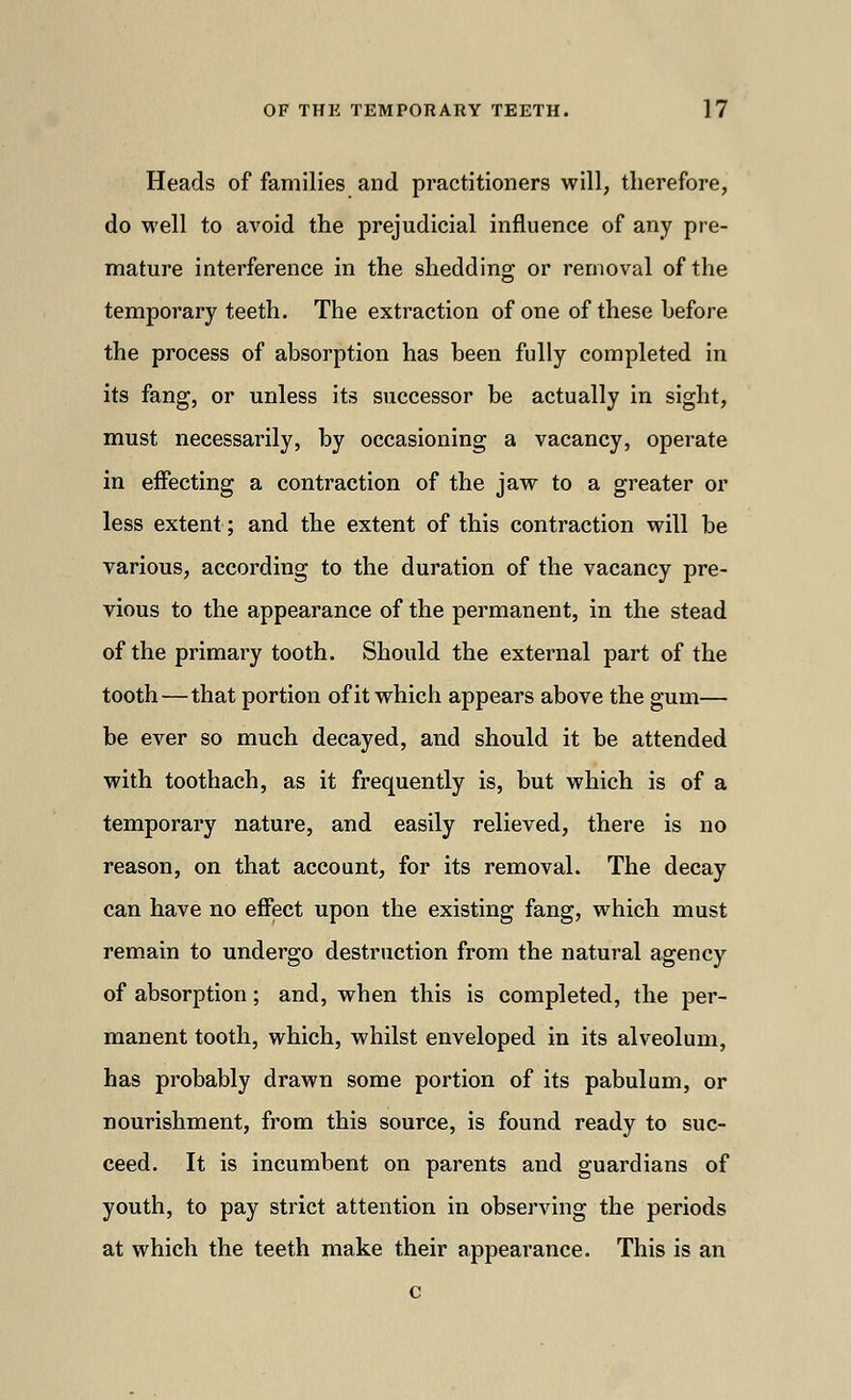 Heads of families and practitioners will, therefore, do well to avoid the prejudicial influence of any pre- mature interference in the shedding or removal of the temporary teeth. The extraction of one of these before the process of absorption has been fully completed in its fang, or unless its successor be actually in sight, must necessarily, by occasioning a vacancy, operate in effecting a contraction of the jaw to a greater or less extent; and the extent of this contraction will be various, according to the duration of the vacancy pre- vious to the appearance of the permanent, in the stead of the primary tooth. Should the external part of the tooth—that portion of it which appears above the gum— be ever so much decayed, and should it be attended with toothach, as it frequently is, but which is of a temporary nature, and easily relieved, there is no reason, on that account, for its removal. The decay can have no effect upon the existing fang, which must remain to undergo destruction from the natural agency of absorption; and, when this is completed, the per- manent tooth, which, whilst enveloped in its alveolum, has probably drawn some portion of its pabulum, or nourishment, from this source, is found ready to suc- ceed. It is incumbent on parents and guardians of youth, to pay strict attention in observing the periods at which the teeth make their appearance. This is an c