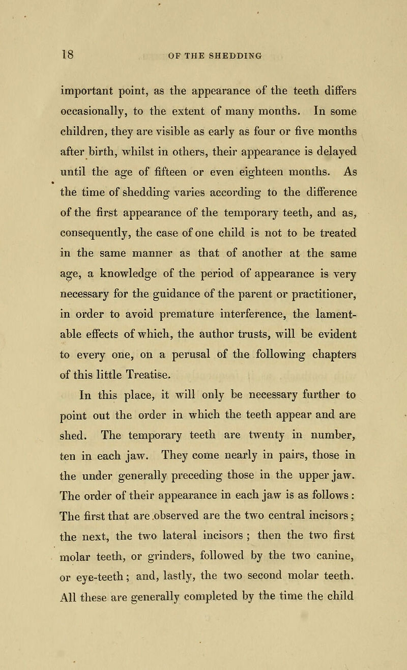important point, as the appearance of the teeth differs occasionally, to the extent of many months. In some children, they are visible as early as four or five months after birth, whilst in others, their appearance is delayed until the age of fifteen or even eighteen months. As the time of shedding varies according to the difference of the first appearance of the temporary teeth, and as, consequently, the case of one child is not to be treated in the same manner as that of another at the same age, a knowledge of the period of appearance is very necessary for the guidance of the parent or practitioner, in order to avoid premature interference, the lament- able effects of which, the author trusts, will be evident to every one, on a perusal of the following chapters of this little Treatise. In this place, it will only be necessary further to point out the order in which the teeth appear and are shed. The temporary teeth are twenty in number, ten in each jaw. They come nearly in pairs, those in the under generally preceding those in the upper jaw. The order of their appearance in each jaw is as follows: The first that are .observed are the two central incisors; the next, the two lateral incisors ; then the two first molar teeth, or grinders, followed by the two canine, or eye-teeth; and, lastly, the two second molar teeth. All these are generally completed by the time the child