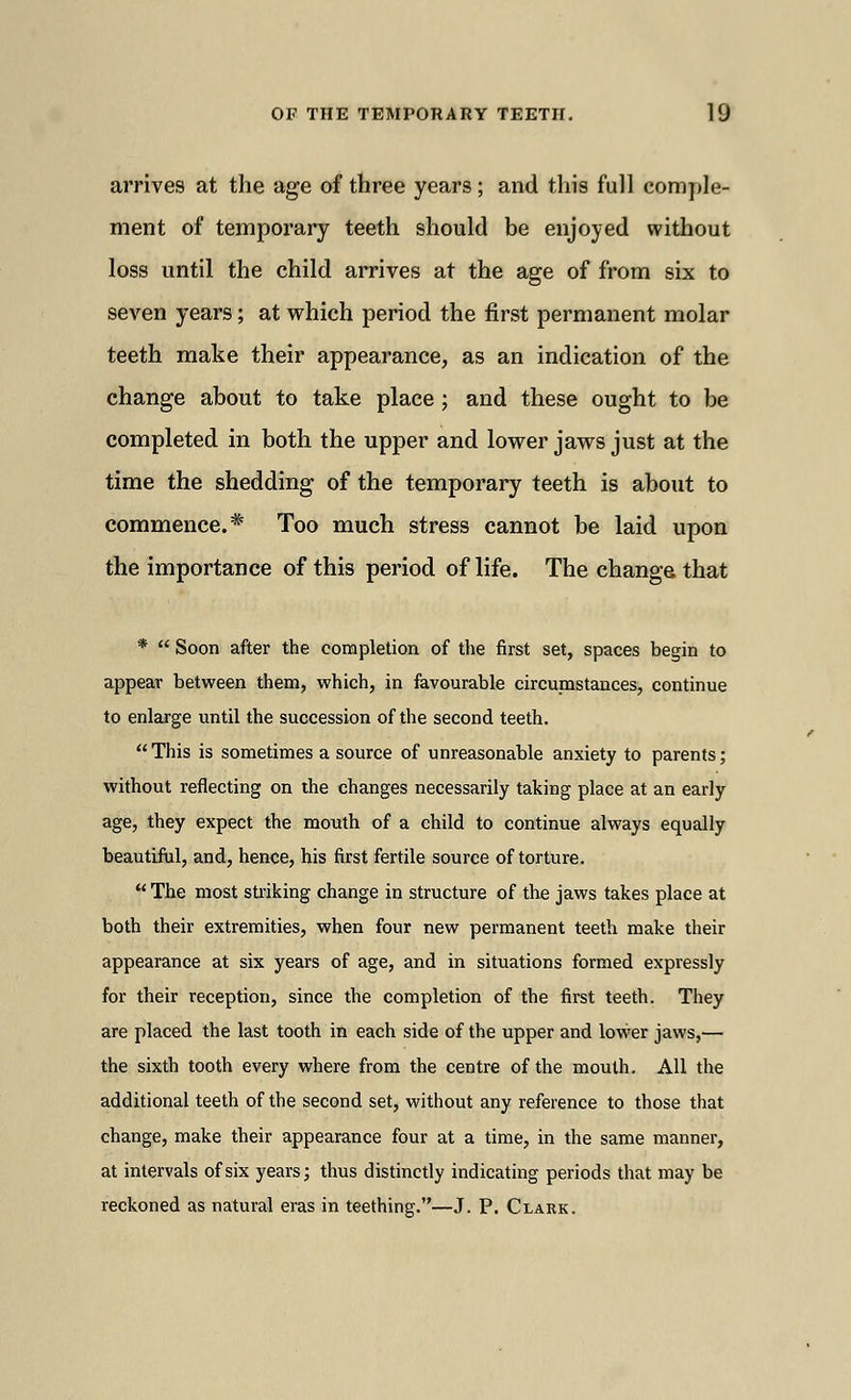 arrives at the age of three years ; and this full comple- ment of temporary teeth should be enjoyed without loss until the child arrives at the age of from six to seven years; at which period the first permanent molar teeth make their appearance, as an indication of the change about to take place ; and these ought to be completed in both the upper and lower jaws just at the time the shedding of the temporary teeth is about to commence.* Too much stress cannot be laid upon the importance of this period of life. The change that *  Soon after the completion of the first set, spaces begin to appear between them, which, in favourable circumstances, continue to enlarge until the succession of the second teeth. This is sometimes a source of unreasonable anxiety to parents; without reflecting on the changes necessarily taking place at an early age, they expect the mouth of a child to continue always equally beautiful, and, hence, his first fertile source of torture.  The most striking change in structure of the jaws takes place at both their extremities, when four new permanent teeth make their appearance at six years of age, and in situations formed expressly for their reception, since the completion of the first teeth. They are placed the last tooth in each side of the upper and lower jaws,— the sixth tooth every where from the centre of the mouth. All the additional teeth of the second set, without any reference to those that change, make their appearance four at a time, in the same manner, at intervals of six years; thus distinctly indicating periods that may be reckoned as natural eras in teething.—J. P. Clark.