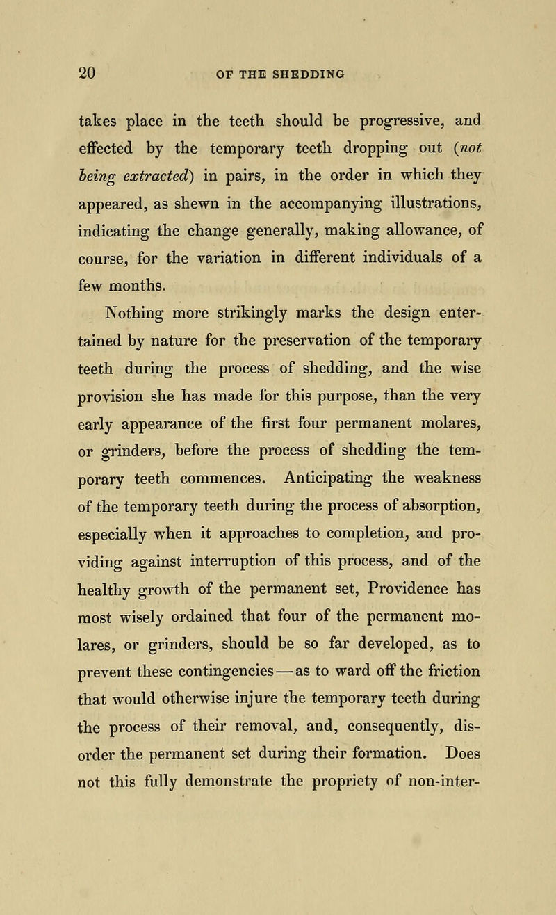 takes place in the teeth should be progressive, and effected by the temporary teeth dropping out {not being extracted) in pairs, in the order in which they appeared, as shewn in the accompanying illustrations, indicating the change generally, making allowance, of course, for the variation in different individuals of a few months. Nothing more strikingly marks the design enter- tained by nature for the preservation of the temporary teeth during the process of shedding, and the wise provision she has made for this purpose, than the very early appearance of the first four permanent molares, or grinders, before the process of shedding the tem- porary teeth commences. Anticipating the weakness of the temporary teeth during the process of absorption, especially when it approaches to completion, and pro- viding against interruption of this process, and of the healthy growth of the permanent set, Providence has most wisely ordained that four of the permanent mo- lares, or grinders, should be so far developed, as to prevent these contingencies — as to ward off the friction that would otherwise injure the temporary teeth during the process of their removal, and, consequently, dis- order the permanent set during their formation. Does not this fully demonstrate the propriety of non-inter-