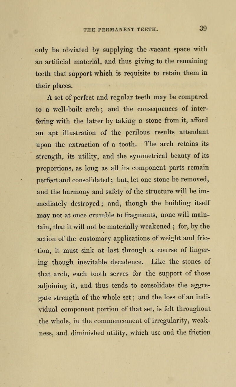 only be obviated by supplying the vacant space with an artificial material, and thus giving to the remaining teeth that support which is requisite to retain them in their places. A set of perfect and regular teeth may be compared to a well-built arch; and the consequences of inter- fering with the latter by taking a stone from it, afford an apt illustration of the perilous results attendant upon the extraction of a tooth. The arch retains its strength, its utility, and the symmetrical beauty of its proportions, as long as all its component parts remain perfect and consolidated; but, let one stone be removed, and the harmony and safety of the structure will be im- mediately destroyed; and, though the building itself may not at once crumble to fragments, none will main- tain, that it will not be materially weakened ; for, by the action of the customary applications of weight and fric- tion, it must sink at last through a course of linger- ing though inevitable decadence. Like the stones of that arch, each tooth serves for the support of those adjoining it, and thus tends to consolidate the aggre- gate strength of the whole set; and the loss of an indi- vidual component portion of that set, is felt throughout the whole, in the commencement of irregularity, weak- ness, and diminished utility, which use and the friction