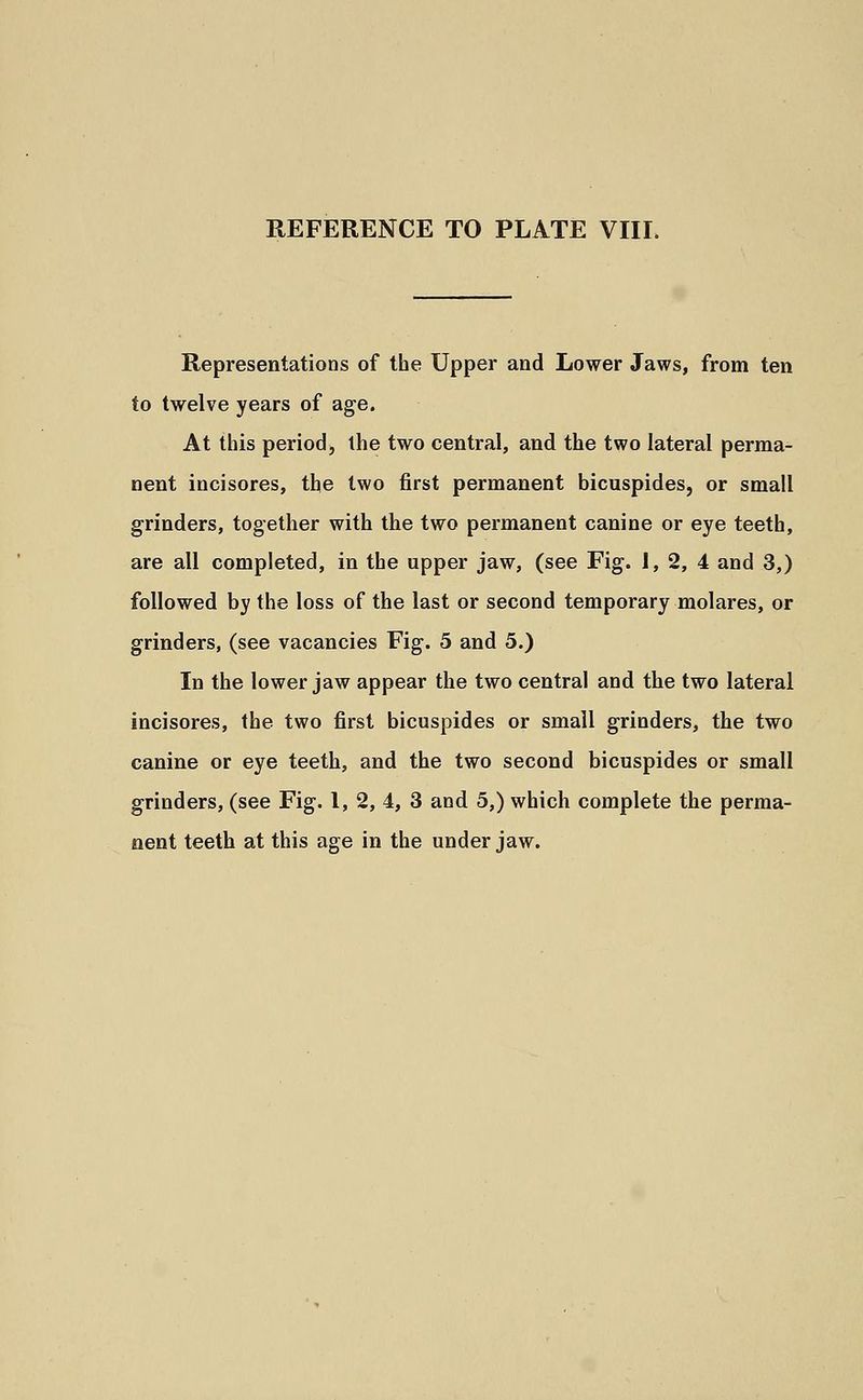 Representations of the Upper and Lower Jaws, from ten to twelve years of age. At this period, the two central, and the two lateral perma- nent incisores, the two first permanent bicuspides, or small grinders, together with the two permanent canine or eye teeth, are all completed, in the upper jaw, (see Fig. 1, 2, 4 and 3,) followed by the loss of the last or second temporary molares, or grinders, (see vacancies Fig. 5 and 5.) In the lower jaw appear the two central and the two lateral incisores, the two first bicuspides or small grinders, the two canine or eye teeth, and the two second bicuspides or small grinders, (see Fig. 1, 2, 4, 3 and 5,) which complete the perma- nent teeth at this age in the under jaw.