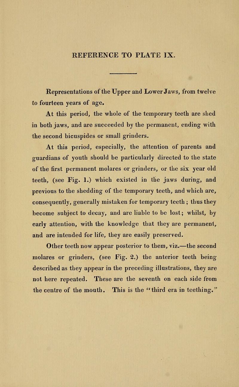 Representations of the Upper and Lower Jaws, from twelve to fourteen years of age. At this period, the whole of the temporary teeth are shed in both jaws, and are succeeded by the permanent, ending with the second bicuspides or small grinders. At this period, especially, the attention of parents and guardians of youth should be particularly directed to the state of the first permanent molares or grinders, or the six year old teeth, (see Fig. 1.) which existed in the jaws during-, and previous to the shedding of the temporary teeth, and which are, consequently, generally mistaken for temporary teeth ; thus they become subject to decay, and are liable to be lost; whilst, by early attention, with the knowledge that they are permanent, and are intended for life, they are easily preserved. Other teeth now appear posterior to them, viz.—the second molares or grinders, (see Fig. 2.) the anterior teeth being- described as they appear in the preceding illustrations, they are not here repeated. These are the seventh on each side from the centre of the mouth. This is the third era in teething.
