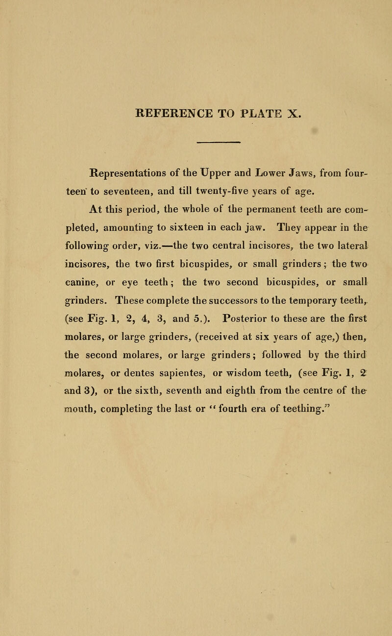 Representations of the Upper and Lower Jaws, from four- teen to seventeen, and till twenty-five years of age. At this period, the whole of the permanent teeth are com- pleted, amounting to sixteen in each jaw. They appear in the following order, viz.—the two central incisores, the two lateral incisores, the two first bicuspides, or small grinders; the two canine, or eye teeth; the two second bicuspides, or small grinders. These complete the successors to the temporary teeth, (see Fig. 1, 2, 4, 3, and 5.). Posterior to these are the first molares, or large grinders, (received at six years of age,) then, the second molares, or large grinders; followed by the third molares, or dentes sapientes, or wisdom teeth, (see Fig. 1, 2 and 3), or the sixth, seventh and eighth from the centre of the mouth, completing the last or fourth era of teething.