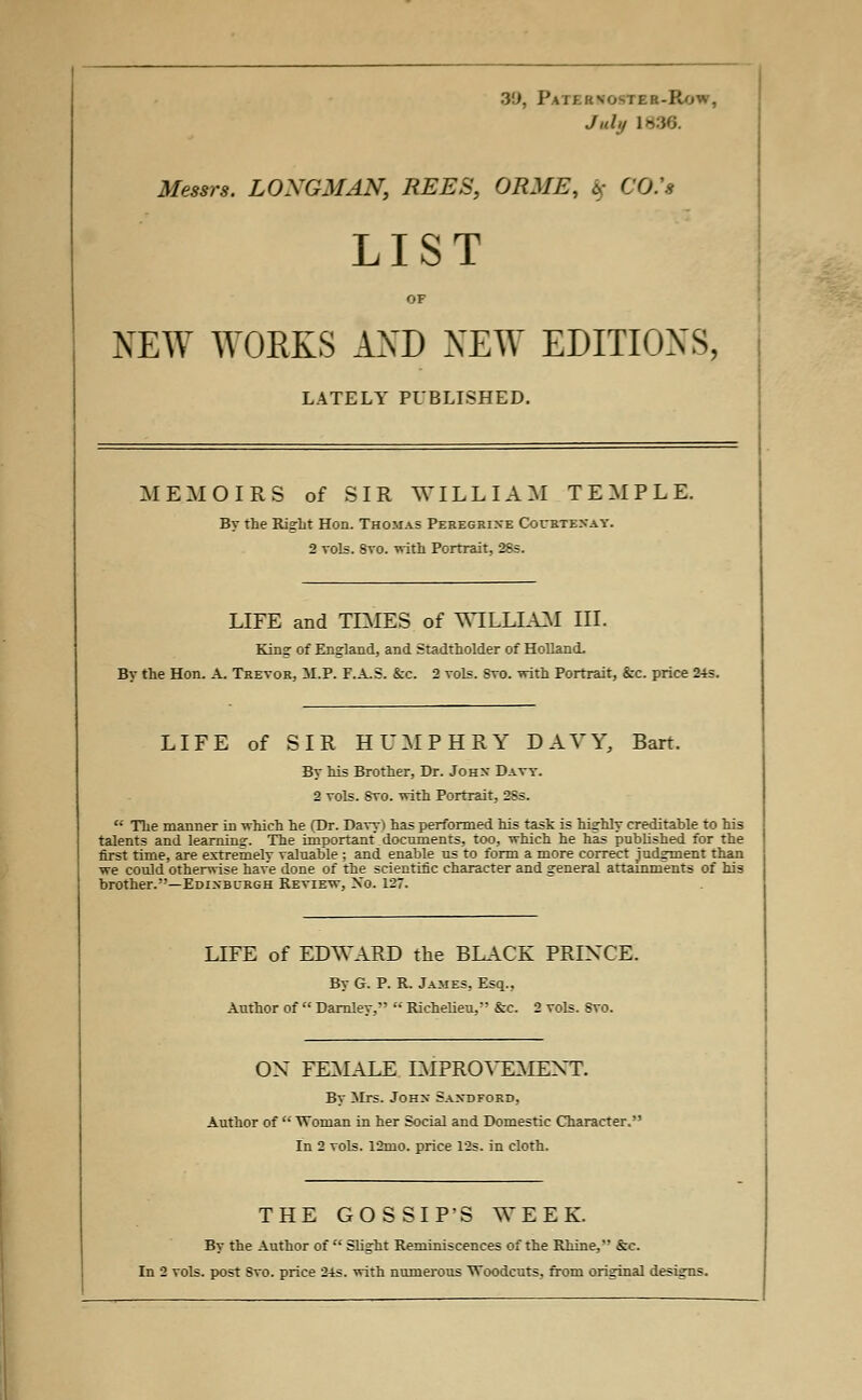 3'J, Paternoster-J July 1836. Messrs. LONGMAN, REES, ORME, <5>- CO.'s LIST OF NEW WORKS AXD NEW EDITIONS, LATELY PUBLISHED. MEMOIRS of SIR WILLIAM TEMPLE. By the Right Hon. Thomas Peregrixe Courtenay. 2 vols. 8vo. with Portrait, 28s. LIFE and TIMES of WILLIAM III. King of England, and Stadtholder of Holland. By the Hon. A. Trevor, M.P. F.A.S. &c. 2 vols. Svo. with Portrait, &c. price 24s. LIFE of SIR HUMPHRY DAVY, Bart. By his Brother, Dr. John Davy. 2 vols. Svo. with Portrait. 28s. The manner in which he (Dr. Davy) has performed his task is highly creditable to his talents and 1 earning. The important documents, too, which he has published for the first time, are extremelv valuable ; and enable us to form a more correct judgment than we could otherwise have done of the scientific character and general attainments of his brother.—Edinburgh Review, Xo. 127. LIFE of EDWARD the BLACK PRINCE. By G. P. R. James, Esq., Author of Darnley, Richelieu, &c. 2 vols. Svo. OX FEMALE IMPROVEMENT. By Mrs. John Saxdford, Author of Woman in her Social and Domestic Character.' In 2 vols. 12mo. price 12s. in cloth. THE GOSSIP'S WEEK. By the Author of Slight Reminiscences of the Rhine, &c.