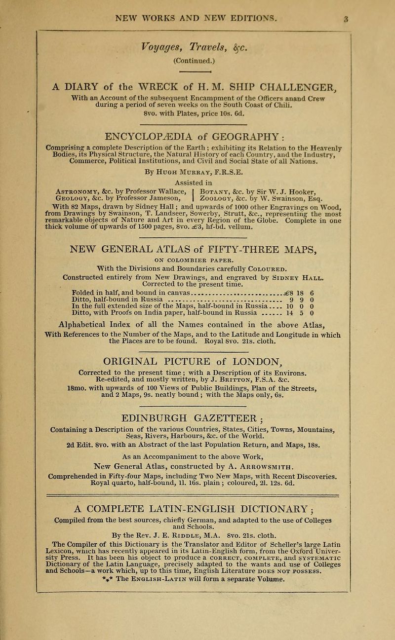 Voyages, Travels, fyc. (Continued.) A DIARY of the WRECK of H. M. SHIP CHALLENGER, With an Account of the subsequent Encampment of the Officers anand Crew during a period of seven weeks on the South Coast of Chili. 8vo. with Plates, price 10s. 6d. ENCYCLOPAEDIA of GEOGRAPHY: Comprising' a complete Description of the Earth ; exhibiting its Relation to the Heavenly- Bodies, its Physical Structure, the Natural History of each Country, and the Industry, Commerce, Political Institutions, and Civil and Social State of all Nations. By Hugh Murray, F.R.S.E. Assisted in Astronomy, &c. by Professor Wallace, I Botany, &c. by Sir W. J. Hooker, Geology, &c. by Professor Jameson, | Zoology, &c. by W. Swainson, Esq. With 82 Maps, drawn by Sidney Hall; and upwards of 1000 other Engravings on Wood, from Drawings by Swainson, T. Landseer, Sowerby, Strutt, &c, representing the most remarkable objects of Nature and Art in every Region of the Globe. Complete in one thick volume of upwards of 1500 pages, 8vo. £Z, hf-bd. vellum. NEW GENERAL ATLAS of FIFTY-THREE MAPS, ON COLOMBIER PAPER. With the Divisions and Boundaries carefully Coloured. Constructed entirely from New Drawings, and engraved by Sidney Hall. Corrected to the present time. Folded in half, and bound in canvas £% 18 6 Ditto, half-bound in Russia 9 9 0 In the full extended size of the Maps, half-bound in Russia.... 10 0 0 Ditto, with Proofs on India paper, half-bound in Russia 14 5 0 Alphabetical Index of all the Name3 contained in the above Atlas, With References to the Number of the Maps, and to the Latitude and Longitude in which the Places are to be found. Royal Svo. 21s. cloth. ORIGINAL PICTURE of LONDON, Corrected to the present time ; with a Description of its Environs. Re-edited, and mostly written, by J. Britton, F.S.A. &c. 18mo. with upwards of 100 Views of Public Buildings, Plan of the Streets, and 2 Maps, 9s. neatly bound; with the Maps only, 6s. EDINBURGH GAZETTEER Containing a Description of the various Countries, States, Cities, Towns, Mountains, Seas, Rivers, Harbours, &c. of the World. 2d Edit. 8vo. with an Abstract of the last Population Return, and Maps, 18s. As an Accompaniment to the above Work, New General Atlas, constructed by A. Arrowsmith. Comprehended in Fifty-four Maps, including Two New Maps, with Recent Discoveries. Royal quarto, half-bound, 11. 16s. plain; coloured, 21. 12s. 6d. A COMPLETE LATIN-ENGLISH DICTIONARY; Compiled from the best sources, chiefly German, and adapted to the use of Colleges and Schools. By the Rev. J. E. Riddle, M.A. Svo. 21s. cloth. The Compiler of this Dictionary is the Translator and Editor of Scheller's large Latin Lexicon, wnicn has recently appeared in its Latin-English form, from the Oxforci Univer- sity Press. It has been his object to produce a correct, complete, and systematic Dictionary of the Latin Language, precisely adapted to the wants and use of Colleges and Schools—a work which, up to this time, English Literature does not possess. *** The English-Latin will form a separate Volume.