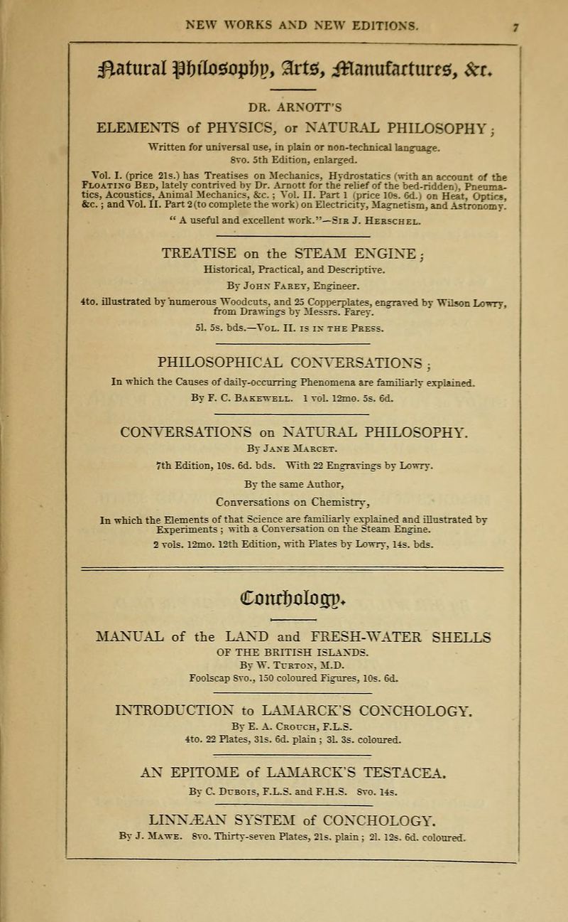 statural }3f)ito£topl)p, 2rte, ittanufarturrs, &r. DR. ARNOTT'S ELEMENTS of PHYSICS, or NATURAL PHILOSOPHY; Written for universal use, in plain or non-technical language. 8vo. 5th Edition, enlarged. Vol. I. (price 21s.) has Treatises on Mechanics, Hydrostatics (with an account of the Floating Bed, lately contrived by Dr. Arnott for the' relief of the bed-ridden), Pneuma- tics, Acoustics, Animal Mechanics, &c.; Vol. II. Part 1 (price 10s. 6d.) on Heat, Optica, &c.; and Vol. II. Part 2 (to complete the work; on Electricity, Magnetism, and Astronomy. A useful and excellent work.—Sib J. Hebschel. TREATISE on the STEAM ENGINE ; Historical, Practical, and Descriptive. By John Farey, Engineer. 4to. illustrated by numerous Woodcuts, and 25 Copperplates, engraved by Wilson Lowry, from Drawings by Messrs. Farey. 51. 5s. bds.—Vol. II. is in the Pbess. PHILOSOPHICAL CONVERSATIONS 3 In which the Causes of daily-occurring Phenomena are familiarly explained. By F. C. Bakewell. 1 vol. 12mo. 5s. 6d. CONVERSATIONS on NATURAL PHILOSOPHY. By Jane Marcet. 7th Edition, 10s. 6d. bds. With 22 Engraving's by Lowry. By the same Author, Conversations on Chemistry, In which the Elements of that Science are familiarly explained and illustrated by Experiments ; with a Conversation on the Steam Engine. 2 vols. 12mo. 12th Edition, with Plates by Lowtv, 14s. bds. Cmufjalogin MANUAL of the LAND and FRESH-WATER SHELLS OF THE BRITISH ISLANDS. By W. Turton, M.D. Foolscap Svo., 150 coloured Figures, 10s. 6d. INTRODUCTION to LAMARCK'S CONCHOLOGY. By E. A. Crouch, F.L.S. 4to. 22 Rates, 31s. 6d. plain ; 3L 3s. coloured. AN EPITOME of LAMARCK'S TESTACEA. By C. Dubois, F.L.S. and F.H.S. Svo. 14s. LINN.EAN SYSTEM of CONCHOLOGY. By J. Mawe. Svo. Thirty-seven Plates, 21s. plain ; 21. 12s. 6d. coloured.