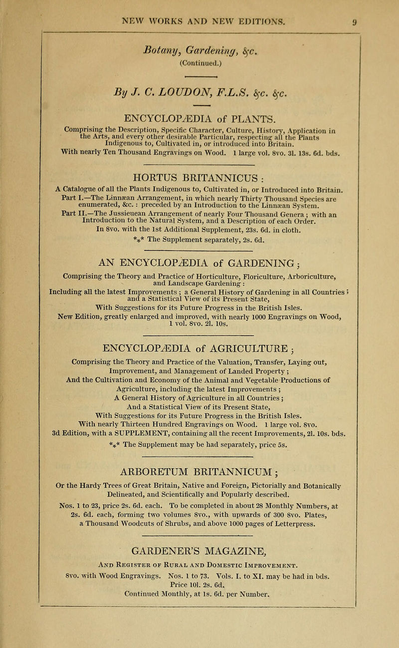 Botany, Gardening, <Sfc. (Continued.) By J. C. LOUDON, F.L.S. l$c. %c. ENCYCLOP7EDIA of PLANTS. Comprising the Description, Specific Character, Culture, History, Application in the Arts, and every other desirable Particular, respecting all the Plants Indigenous to, Cultivated in, or introduced into .Britain. With nearly Ten Thousand Engravings on Wood. 1 large vol. 8vo. 31. 13s. 6d. bds. HORTUS BRITANNICUS : A Catalogue of all the Plants Indigenous to, Cultivated in, or Introduced into Britain. Part I.—The Linnaean Arrangement, in which nearly Thirty Thousand Species are enumerated, &c. : preceded by an Introduction to the Linnaean System. Part II.—The Jussieuean Arrangement of nearly Four Thousand Genera ; with an Introduction to the Natural System, and a Description of each Order. In 8vo. with the 1st Additional Supplement, 23s. 6d. in cloth. *** The Supplement separately, 2s. 6d. AN ENCYCLOPAEDIA of GARDENING; Comprising the Theory and Practice of Horticulture, Floriculture, Arboriculture, and Landscape Gardening: Including all the latest Improvements ; a General History of Gardening in all Countries i and a Statistical View of its Present State, With Suggestions for its Future Progress in the British Isles. New Edition, greatly enlarged and improved, with nearly 1000 Engravings on Wood, 1 vol. 8vo. 21. 10s. ENCYCLOPAEDIA of AGRICULTURE ; Comprising the Theory and Practice of the Valuation, Transfer, Laying out, Improvement, and Management of Landed Property ; And the Cultivation and Economy of the Animal and Vegetable Productions of Agriculture, including the latest Improvements ; A General History of Agriculture in all Countries ; And a Statistical View of its Present State, With Suggestions for its Future Progress in the British Isles. With nearly Thirteen Hundred Engravings on Wood. 1 large vol. Svo. 3d Edition, with a SUPPLEMENT, containing all the recent Improvements, 21. 10s. bds. *** The Supplement may be had separately, price 5s. ARBORETUM BRITANNICUM ; Or the Hardy Trees of Great Britain, Native and Foreign, Pictorially and Botanically Delineated, and Scientifically and Popularly described. Nos. 1 to 23, price 2s. 6d. each. To be completed in about 28 Monthly Numbers, at 2s. 6d. each, forming two volumes 8vo., with upwards of 300 Svo. Plates, a Thousand Woodcuts of Shrubs, and above 1000 pages of Letterpress. GARDENER'S MAGAZINE, And Register of Rural and Domestic Improvement. 8vo. with Wood Engravings. Nos. 1 to 73. Vols. I. to XI. may be had in bds. Price 101. 2s. 6d. Continued Monthly, at Is. 6d. per Number.