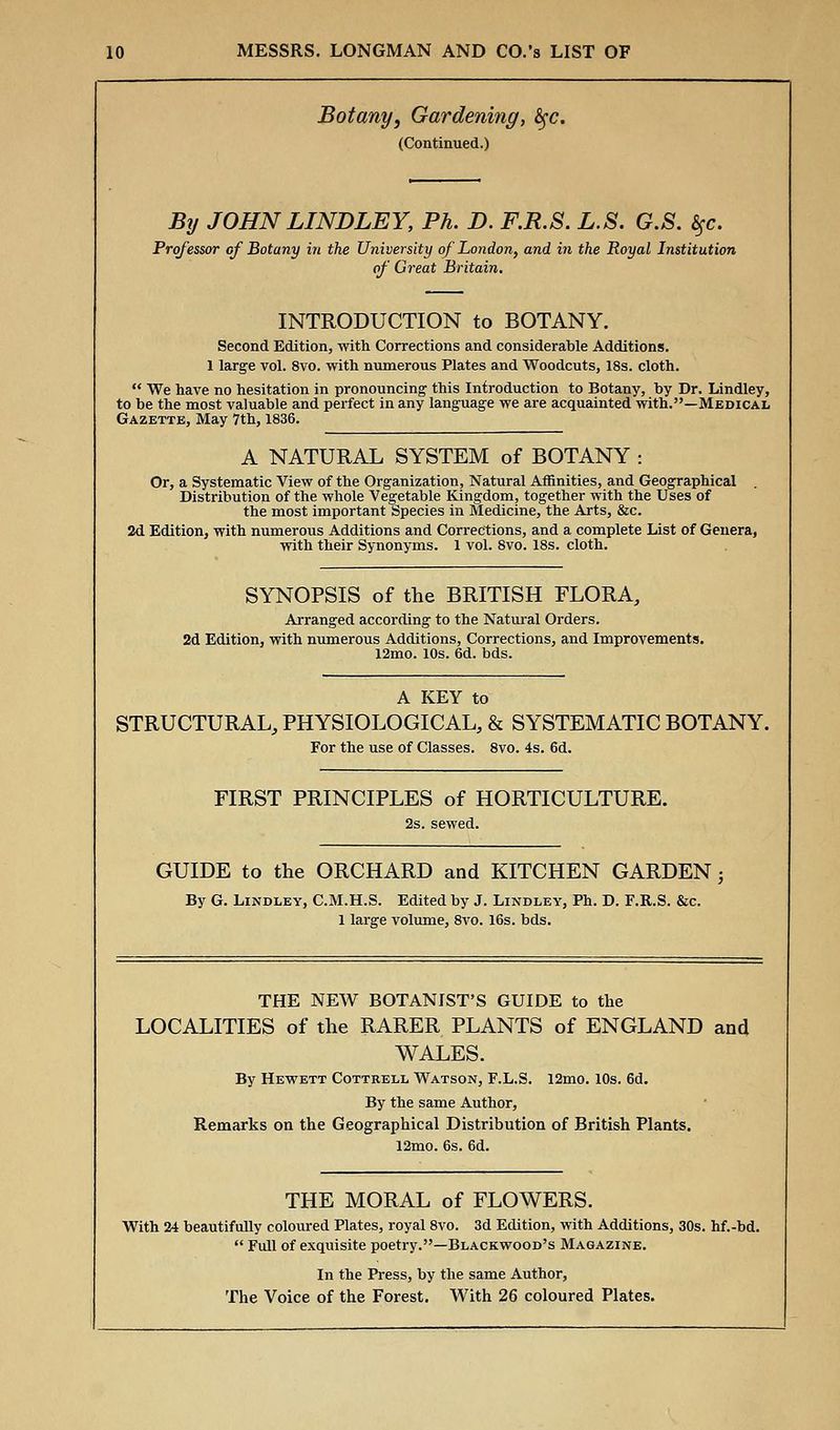 Botany, Gardening, fyc. (Continued.) By JOHN LINDLEY, Ph. D. F.R.S. L.S. G.S. 5fc. Professor of Botany in the University of London, and in the Royal Institution of Great Britain. INTRODUCTION to BOTANY. Second Edition, with Corrections and considerable Additions. 1 large vol. 8vo. with numerous Plates and Woodcuts, 18s. cloth. We have no hesitation in pronouncing this Introduction to Botany, by Dr. Lindley, to be the most valuable and perfect in any language we are acquainted with.—Medical Gazette, May 7th, 1836. A NATURAL SYSTEM of BOTANY : Or, a Systematic View of the Organization, Natural Affinities, and Geographical Distribution of the whole Vegetable Kingdom, together with the Uses of the most important Species in Medicine, the Arts, &c. 2d Edition, with numerous Additions and Corrections, and a complete List of Genera, with their Synonyms. 1 vol. 8vo. 18s. cloth. SYNOPSIS of the BRITISH FLORA, Arranged according to the Natural Orders. 2d Edition, with numerous Additions, Corrections, and Improvements. 12mo. 10s. 6d. bds. A KEY to STRUCTURAL, PHYSIOLOGICAL, & SYSTEMATIC BOTANY. For the use of Classes. 8vo. 4s. 6d. FIRST PRINCIPLES of HORTICULTURE. 2s. sewed. GUIDE to the ORCHARD and KITCHEN GARDEN; By G. Lindley, C.M.H.S. Edited by J. Lindley, Ph. D. F.R.S. &c. 1 large volume, 8vo. 16s. bds. THE NEW BOTANIST'S GUIDE to the LOCALITIES of the RARER PLANTS of ENGLAND and WALES. By Hewett Cottrell Watson, F.L.S. 12mo. 10s. 6d. By the same Author, Remarks on the Geographical Distribution of British Plants. 12mo. 6s. 6d. THE MORAL of FLOWERS. With 24 beautifully coloured Plates, royal 8vo. 3d Edition, with Additions, 30s. hf.-bd. Full of exquisite poetry.—Blackwood's Magazine. In the Press, by the same Author, The Voice of the Forest. With 26 coloured Plates.