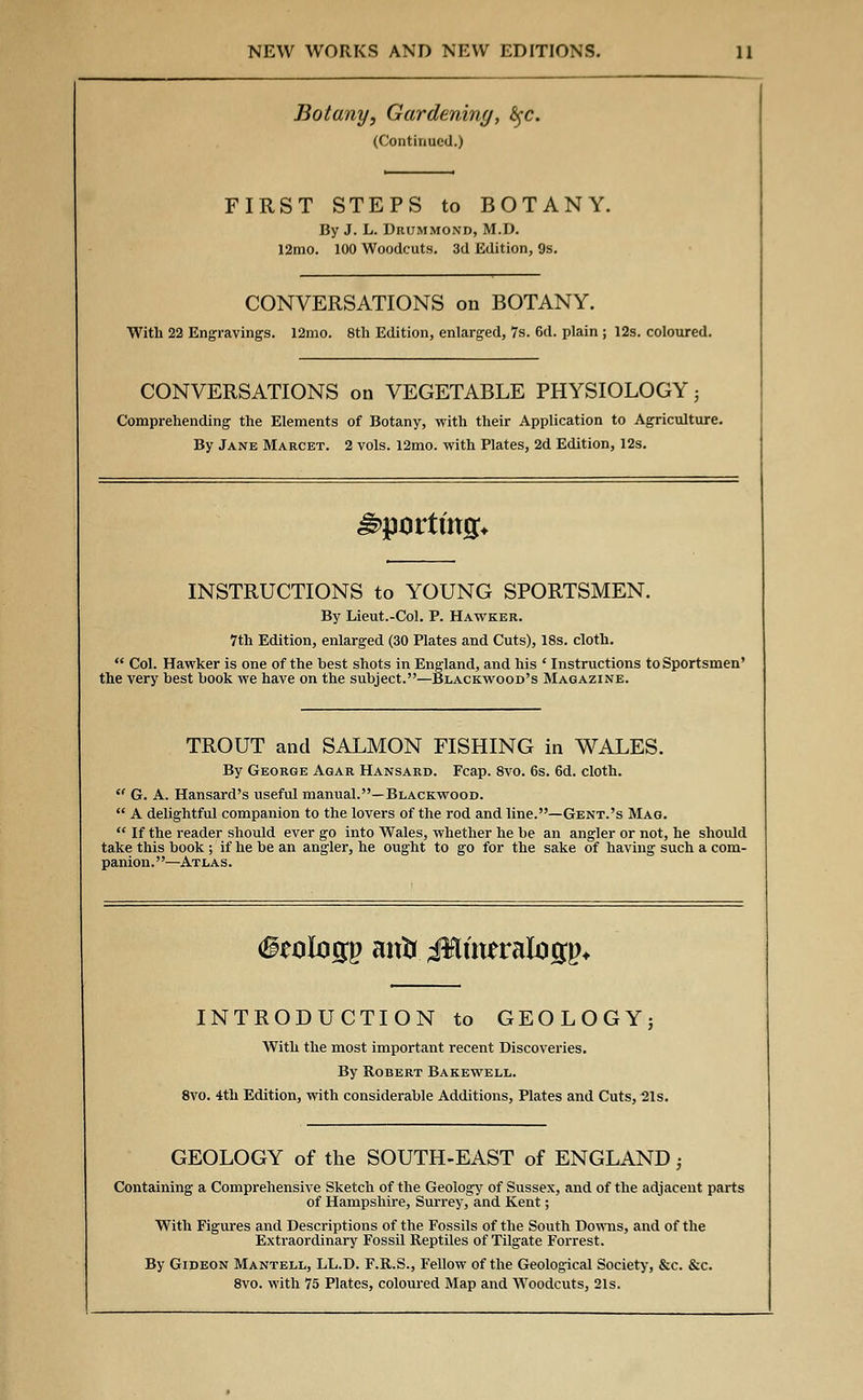 Botany, Gardening, fyc. (Continued.) FIRST STEPS to BOTANY. By J. L. Drummond, M.D. 12mo. 100 Woodcuts. 3d Edition, 9s. CONVERSATIONS on BOTANY. With 22 Engravings. 12mo. 8th Edition, enlarged, 7s. 6d. plain ; 12s. coloured. CONVERSATIONS on VEGETABLE PHYSIOLOGY} Comprehending the Elements of Botany, with their Application to Agriculture. By Jane Marcet. 2 vols. 12mo. with Plates, 2d Edition, 12s. sporting* INSTRUCTIONS to YOUNG SPORTSMEN. By Lieut.-Col. P. Hawker. 7th Edition, enlarged (30 Plates and Cuts), 18s. cloth. Col. Hawker is one of the best shots in England, and his ' Instructions to Sportsmen' the very best book we have on the subject.—Blackwood's Magazine. TROUT and SALMON FISHING in WALES. By George Agar Hansard. Fcap. 8vo. 6s. 6d. cloth. G. A. Hansard's useful manual.—Blackwood. A delightful companion to the lovers of the rod and line.—Gent.'s Mag. If the reader should ever go into Wales, whether he be an angler or not, he should take this book ; if he be an angler, he ought to go for the sake of having such a com- panion.—Atlas. (geologp attir ;J$mmitogp* INTRODUCTION to GEOLOGY; With the most important recent Discoveries. By Robert Bakewell. 8vo. 4th Edition, with considerable Additions, Plates and Cuts, 21s. GEOLOGY of the SOUTH-EAST of ENGLAND; Containing a Comprehensive Sketch of the Geology of Sussex, and of the adjacent parts of Hampshire, Surrey, and Kent; With Figures and Descriptions of the Fossils of the South Downs, and of the Extraordinary Fossil Reptiles of Tilgate Forrest. By Gideon Mantell, LL.D. F.R.S., Fellow of the Geological Society, &c. &c. 8vo. with 75 Plates, coloured Map and Woodcuts, 21s.
