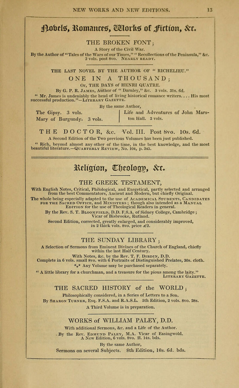 $,obtte, 3&omaittt0, Wlovk* of fiction, Set. THE BROKEN FONT; A Story of the Civil War. By the Author of Tales of the Wars of our Times, Recollections of the Peninsula, &c. 2 vols, post 8vo. Nearly beady. THE LAST NOVEL BY THE AUTHOR OF RICHELIEU. ONE IN A THOUSAND- Or, THE DAYS of HENRI QUATRE. By G. P. R. James, Author of Darnley, &c. 3 vols. 31s. fid. Mr. James is undeniably the head of living; historical romance writers. His most successful production.—Literary Gazette. By the same Author, The Gipsy. 3 vols. Mary of Burgundy. 3 vols. Life and Adventures of John Mars- ton Hall. 3 vols. THE DOCTOR, &c. Vol. III. Post Svo. 10s. 6d. A Second Edition of the Two previous Volumes has been just published. Rich, beyond almost any other of the time, in the best knowledge, and the most beautiful literature.—Quarterly Review, No. 104, p. 345. ^Religion, &i)tolo%v, &c+ THE GREEK TESTAMENT, With English Notes, Critical, Philological, and Exegetical, partly selected and arranged trom the best Commentators, Ancient and Modern, but chiefly Original. The whole being especially adapted to the use of Academical Students, Candidates for the Sacred Office, and Ministers ; though also intended as a Manual Edition for the use of Theological Readers in general. By the Rev. S. T. Bloomfield, D.D. F.S.A. of Sidney College, Cambridge; Vicar of Bisbrooke, Rutland. Second Edition, corrected, greatly enlarged, and considerably improved, in 2 thick vols. Svo. price £2. THE SUNDAY LIBRARY; A Selection of Sermons from Eminent Divines of the Church of England, chiefly within the last Half Century. With Notes, &c. by the Rev. T. F. Dibdin, D.D. Complete in 6 vols, small 8vo. with 6 Portraits of Distinguished Prelates, 30s. cloth. *** Any Volume may be purchased separately. A little library for a churchman, and a treasure for the pious among the laity. Literary' Gazette. THE SACRED HISTORY of the WORLD ■ Philosophically considered, in a Series of Letters to a Son. By Sharon Turner, Esq. F.S.A. and R.A.S.L. 5th Edition, 2 vols. 8vo. 28s. A Third Volume is in preparation. WORKS of WILLIAM PALEY, D.D. With additional Sermons, &c. and a Life of the Author. - By the Rev. Edmund Paley, M.A. Vicar of Easingwold. A New Edition, 6 vols. 8vo. 21. 14s. bds. By the same Author, Sermons on several Subjects. 8th Edition, 10s. 6d. bds.