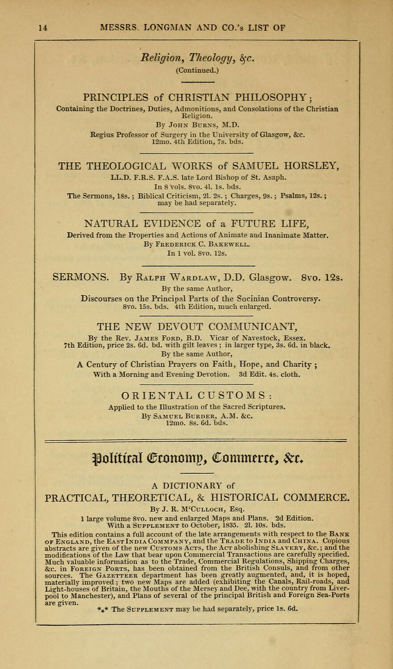 Religion, Theology, $$c. (Continued.) PRINCIPLES of CHRISTIAN PHILOSOPHY; Containing the Doctrines, Duties, Admonitions, and Consolations of the Christian Religion. By John Burns, M.D. Regius Professor of Surgery in the University of Glasgow, &c. 12mo. 4th Edition, 7s. bds. THE THEOLOGICAL WORKS of SAMUEL HORSLEY, LL.D. F.R.S. F.A.S. late Lord Bishop of St. Asaph. In 8 vols. 8vo. 41. Is. hds. The Sermons, 18s. ; Biblical Criticism, 21. 2s.; Charges, 9s.; Psalms, 12s.; may be had separately. NATURAL EVIDENCE of a FUTURE LIFE, Derived from the Properties and Actions of Animate and Inanimate Matter. By Frederick C. Bakewell. In 1 vol. 8vo. 12s. SERMONS. By Ralph Wardlaw, D.D. Glasgow. 8vo. 12s. By the same Author, Discourses on the Principal Parts of the Socinian Controversy. 8vo. 15s. bds. 4th Edition, much enlarged. THE NEW DEVOUT COMMUNICANT, By the Rev. James Ford, B.D. Vicar of Navestock, Essex. 7th Edition, price 2s. 6d. bd. with gilt leaves ; in larger type, 3s. 6d. in black. By the same Author, A Century of Christian Prayers on Faith, Hope, and Charity ; With a Morning and Evening Devotion. 3d Edit. 4s. cloth. ORIENTAL CUSTOMS : Applied to the Illustration of the Sacred Scriptures. By Samuel Burder, A.M. &c. 12mo. 8s. 6d. bds. ^olittral Cronomp, Comirom, $a. A DICTIONARY of PRACTICAL, THEORETICAL, & HISTORICAL COMMERCE. By J. R. M'Culloch, Esq. 1 large volume 8vo. new and enlarged Maps and Plans. 2d Edition. With a Supplement to October, 1835. 21. 10s. bds. This edition contains a full account of the late arrangements -with respect to the Bank or England, the East India Commpany, and the Trade to India and China. Copious abstracts are given of the new Customs Acts, the Act abolishing Slavery, &c. ; and the modifications of the Law that bear upon Commercial Transactions are carefully specified. Much valuable information as to the Trade, Commercial Regulations, Shipping Charges, &c. in Foreign Ports, has been obtained from the British Consuls, and from other sources. The Gazetteer department has been greatly augmented, and, it is hoped, materially improved; two new Maps are added (exhibiting the Canals, Rail-roads, and Light-houses of Britain, the Mouths of the Mersey and Dee, with the country from Liver- pool to Manchester), and Plans of several of the principal British and Foreign Sea-Ports are given. *** The Supplement may be had separately, price Is. 6d.