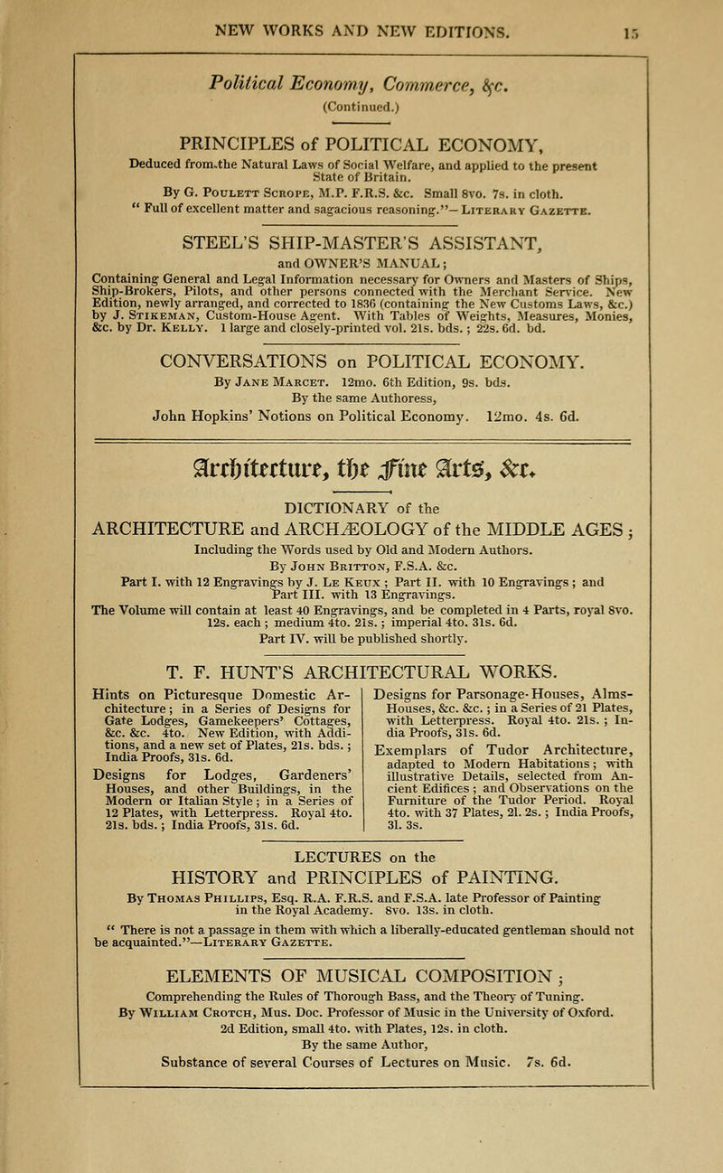 Political Economy, Commerce, $$c. (Continued.) PRINCIPLES of POLITICAL ECONOMY, Deduced fromuthe Natural Laws of Social Welfare, and applied to the present State of Britain. By G. Poulett Scrope, M.P. F.R.S. &c. Small 8vo. 7s. in cloth. Full of excellent matter and sagacious reasoning.—Literary Gazette. STEEL'S SHIP-MASTER'S ASSISTANT, and OWNER'S MANUAL; Containing General and Legal Information necessary for Owners and Masters of Ships, Ship-Brokers, Pilots, and other persons connected with the Merchant Service. New Edition, newly arranged, and corrected to 1836 (containing the New Customs Laws, &c.) by J. Stikeman, Custom-House Agent. With Tables of Weights, Measures, Monies, &c. by Dr. Kelly. 1 large and closely-printed vol. 21s. bds.; 22s. 6d. bd. CONVERSATIONS on POLITICAL ECONOMY. By Jane Marcet. 12mo. 6th Edition, 9s. bds. By the same Authoress, John Hopkins' Notions on Political Economy. 12mo. 4s. 6d. DICTIONARY of the ARCHITECTURE and ARCHAEOLOGY of the MIDDLE AGES ; Including the Words used by Old and Modern Authors. By John Britton, F.S.A. &c. Part I. with 12 Engravings by J. Le Keux ; Part II. with 10 Engravings ; and Part III. with 13 Engravings. The Volume will contain at least 40 Engravings, and be completed in 4 Parts, royal 8vo. 12s. each ; medium 4to. 21s.; imperial 4to. 31s. 6d. Part IV. will be published shortly. T. F. HUNT'S ARCHITECTURAL WORKS. Hints on Picturesque Domestic Ar- chitecture ; in a Series of Designs for Gate Lodges, Gamekeepers' Cottages, &c. &c. 4to. New Edition, with Addi- tions, and a new set of Plates, 21s. bds.; India Proofs, 31s. 6d. Designs for Lodges, Gardeners' Houses, and other Buildings, in the Modern or Italian Style; in a Series of 12 Plates, with Letterpress. Royal 4to. 21s. bds.; India Proofs, 31s. 6d. Designs for Parsonage-Houses, Aims- Houses, &c. &c.; in a Series of 21 Plates, with Letterpress. Royal 4to. 21s. ; In- dia Proofs, 31s. 6d. Exemplars of Tudor Architecture, adapted to Modern Habitations; with illustrative Details, selected from An- cient Edifices ; and Observations on the Furniture of the Tudor Period. Royal 4to. with 37 Plates, 21. 2s.; India Proofs, 31. 3s. LECTURES on the HISTORY and PRINCIPLES of PAINTING. By Thomas Phillips, Esq. R.A. F.R.S. and F.S.A. late Professor of Painting in the Royal Academy. 8vo. 13s. in cloth. There is not a passage in them with which a liberally-educated gentleman should not be acquainted.—Literary Gazette. ELEMENTS OF MUSICAL COMPOSITION ; Comprehending the Rules of Thorough Bass, and the Theory of Tuning. By William Crotch, Mus. Doc. Professor of Music in the University of Oxford. 2d Edition, small 4to. with Plates, 12s. in cloth. By the same Author, Substance of several Courses of Lectures on Music. 7s. 6d.