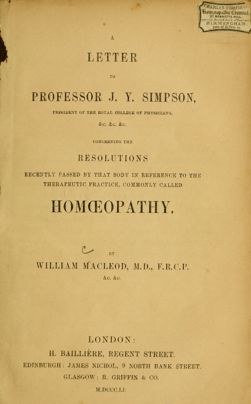 jmmtiipaibirCbmilst. 27,BENNETTS filLL. late of ilXpii- Sf LETTER TO PROFESSOR J. Y. SIMPSON, PRESIDENT or THE ROYAL COLLEGE OF PHYSICIANS, &:C. &C, &C. CONCERNING THE RESOLUTIONS RECENTLY PASSED BY THAT BODY m REFERENCE TO THE THERAPEUTIC PRACTICE, COMMONLY CALLED HOMCEOPATHY. ^ BT WILLIAM MACLEOD, M,D., F.R.CP. LOIS^DON: H. BAILLIERE, Rp]GENT STREET. EDINBURGH: JAMES NICHOL, 9 jS'ORTH BANK STREET. GLASGOW : R. GRIFFIN & CO. M.DCCC.LL