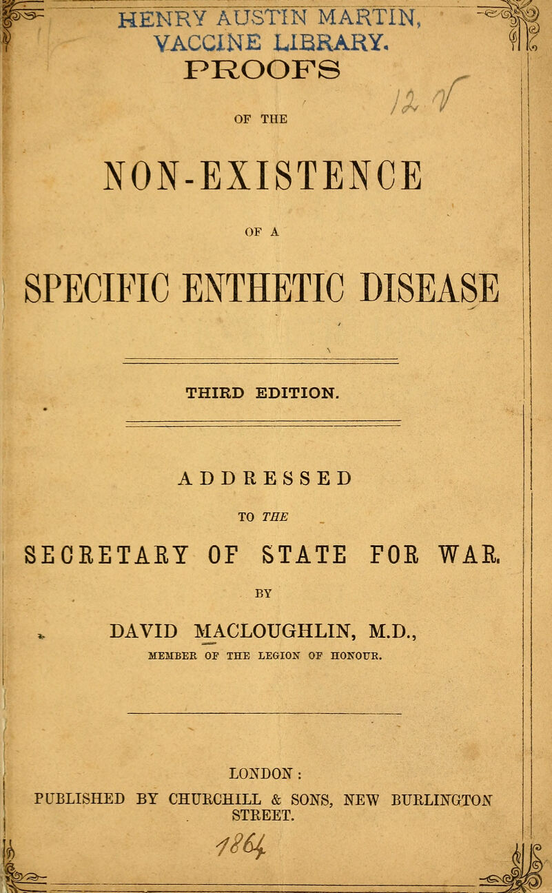 F= HENRY AUSTIN MARTIN, VACCINE LIBRARY. PROOFS ixnf OF THE NON-EXISTENCE OF A SPECIFIC ENTHETIC DISEASE THIRD EDITION. ADDRESSED TO THE SECRETARY OF STATE FOR WAR. BY DAVID MACLOUGHLIN, M.D., MEMBER OF THE LEGION OP HONOUR. LONDON: PUBLISHED BY CHURCHILL & SONS, NEW BURLINGTON STREET. j* 1W !&»-