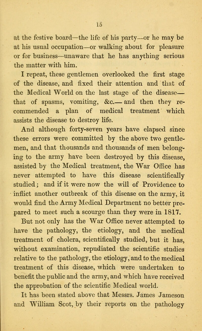 at the festive board—the life of his party—or he may be at his usual occupation—or walking about for pleasure or for business—unaware that he has anything serious the matter with him. I repeat, these gentlemen overlooked the first stage of the disease, and fixed their attention and that of the Medical World on the last stage of the disease—■ that of spasms, vomiting, &c.— and then they re- commended a plan of medical treatment which assists the disease to destroy life. And although forty-seven years have elapsed since these errors were committed by the above two gentle- men, and that thousands and thousands of men belong* ing to the army have been destroyed by this disease, assisted by the Medical treatment, the War Office has never attempted to have this disease scientifically studied; and if it were now the will of Providence to inflict another outbreak of this disease on the army, it would find the Army Medical Department no better pre- pared to meet such a scourge than they were in 1817. But not only has the War Office never attempted to have the pathology, the etiology, and the medical treatment of cholera, scientifically studied, but it has, without examination, repudiated the scientific studies relative to the pathology, the etiology, and to the medical treatment of this disease, which were undertaken to benefit the public and the army, and which have received the approbation of the scientific Medical world. It has been stated above that Messrs. James Jameson and William Scot, by their reports on the pathology