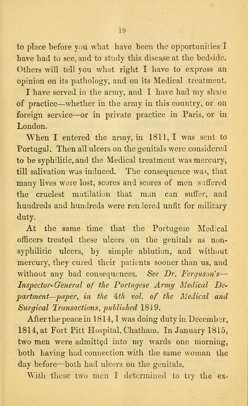 to place before you what have been the opportunities! have had to see, and to study this disease at the bedside. Others will tell you what right I have to express ah opinion on its pathology, and on its Medical treatment. I have served in the army, and I have had my share of practice—whether in the army in this country, or oil foreign service—or in private practice in Paris, or in London. When I entered the army, in 1811, I was sent to Portugal. Then all ulcers on the genitals were considered to be syphilitic, and the Medical treatment was mercury, till salivation was induced. The consequence was, that many lives were lost, scores and scores of men suffered the crudest mutilation that man can suffer, and hundreds and hundreds were rendered unfit for military duty. At the same time that the Portugese Medical officers treated these ulcers on the genitals as noil- syphilitic ulcers, by simple ablution, and without mercury, they cured their patients sooner than us, and without any bad consequences. See Dr. Fergusons- Inspector-General of the Portugese Army Medical De- partment—paper, in the \th vol. of the Medical and Surgical Transactions, published 1819. After the peace in 1814,1 was doing duty in December, 1814, at Fort Pitt Hospital, Chatham. In January 1815, two men were admitted into my wards one morning, both having had connection with the same woman the day before-^—both had ulcers on the genitals. With these two men I determined to try the ex*.