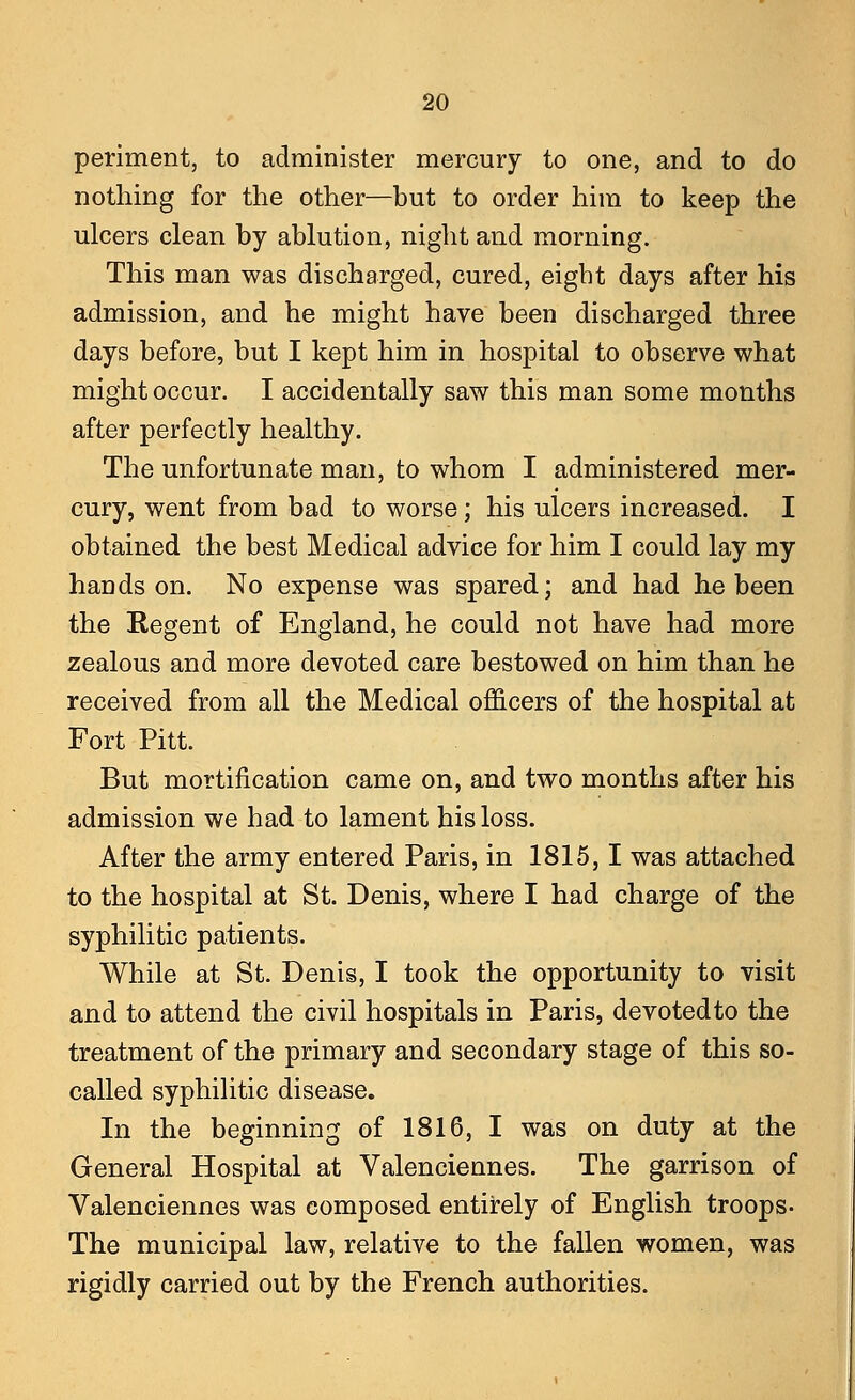 periment, to administer mercury to one, and to do nothing for the other—but to order him to keep the ulcers clean by ablution, night and morning. This man was discharged, cured, eight days after his admission, and he might have been discharged three days before, but I kept him in hospital to observe what might occur. I accidentally saw this man some months after perfectly healthy. The unfortunate man, to whom I administered mer- cury, went from bad to worse; his ulcers increased. I obtained the best Medical advice for him I could lay my hands on. No expense was spared; and had he been the Regent of England, he could not have had more zealous and more devoted care bestowed on him than he received from all the Medical officers of the hospital at Fort Pitt. But mortification came on, and two months after his admission we had to lament his loss. After the army entered Paris, in 1815,1 was attached to the hospital at St. Denis, where I had charge of the syphilitic patients. While at St. Denis, I took the opportunity to visit and to attend the civil hospitals in Paris, devoted to the treatment of the primary and secondary stage of this so- called syphilitic disease. In the beginning of 1816, I was on duty at the General Hospital at Valenciennes. The garrison of Valenciennes was composed entirely of English troops- The municipal law, relative to the fallen women, was rigidly carried out by the French authorities.