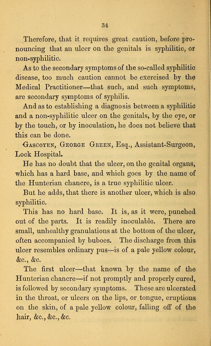 Therefore, that it requires great caution, before pro- nouncing that an ulcer on the genitals is syphilitic, or non-syphilitic. As to the secondary symptoms of the so-called syphilitic disease, too much caution cannot be exercised by the Medical Practitioner—that such, and such symptoms, are secondary symptoms of syphilis. And as to establishing a diagnosis between a syphilitic and a non-syphilitic ulcer on the genitals, by the eye, or by the touch, or by inoculation, he does not believe that this can be done. Gascoyen, George Green, Esq., Assistant-Surgeon, Lock Hospital. He has no doubt that the ulcer, on the genital organs, which has a hard base, and which goes by the name of the Hunterian chancre, is a true syphilitic ulcer. But he adds, that there is another ulcer, which is also syphilitic. This has no hard base. It is, as it were, punched out of the parts. It is readily inoculable. There are small, unhealthy granulations at the bottom of the ulcer, often accompanied by buboes. The discharge from this ulcer resembles ordinary pus—is of a pale yellow colour, &c, &c. The first ulcer—that known by the name of the Hunterian. chancre—if not promptly and properly cured, is followed by secondary symptoms. These are ulcerated in the throat, or ulcers on the lips, or tongue, eruptions on the skin, of a pale yellow colour, falling off of the hair, &c, &c.,&a