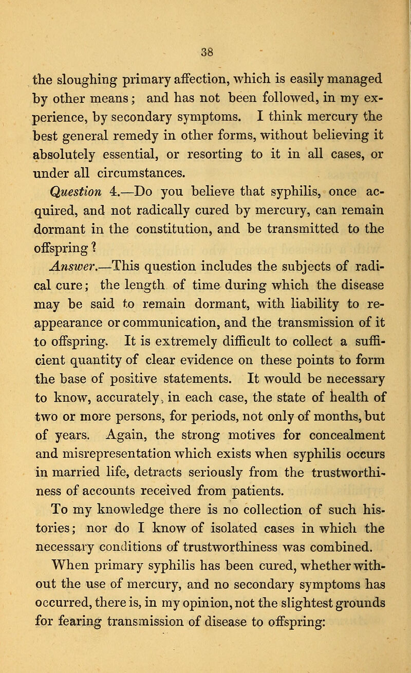 the sloughing primary affection, which is easily managed by other means; and has not been followed, in my ex- perience, by secondary symptoms. I think mercury the best general remedy in other forms, without believing it absolutely essential, or resorting to it in all cases, or under all circumstances. Question 4.—Do you believe that syphilis, once ac- quired, and not radically cured by mercury, can remain dormant in the constitution, and be transmitted to the offspring % Answer.—This question includes the subjects of radi- cal cure; the length of time during which the disease may be said to remain dormant, with liability to re- appearance or communication, and the transmission of it to offspring. It is extremely difficult to collect a suffi- cient quantity of clear evidence on these points to form the base of positive statements. It would be necessary to know, accurately, in each case, the state of health of two or more persons, for periods, not only of months, but of years. Again, the strong motives for concealment and misrepresentation which exists when syphilis occurs in married life, detracts seriously from the trustworthi- ness of accounts received from patients. To my knowledge there is no collection of such his- tories ; nor do I know of isolated cases in which the necessary conditions of trustworthiness was combined. When primary syphilis has been cured, whether with- out the use of mercury, and no secondary symptoms has occurred, there is, in my opinion, not the slightest grounds for fearing transmission of disease to offspring: