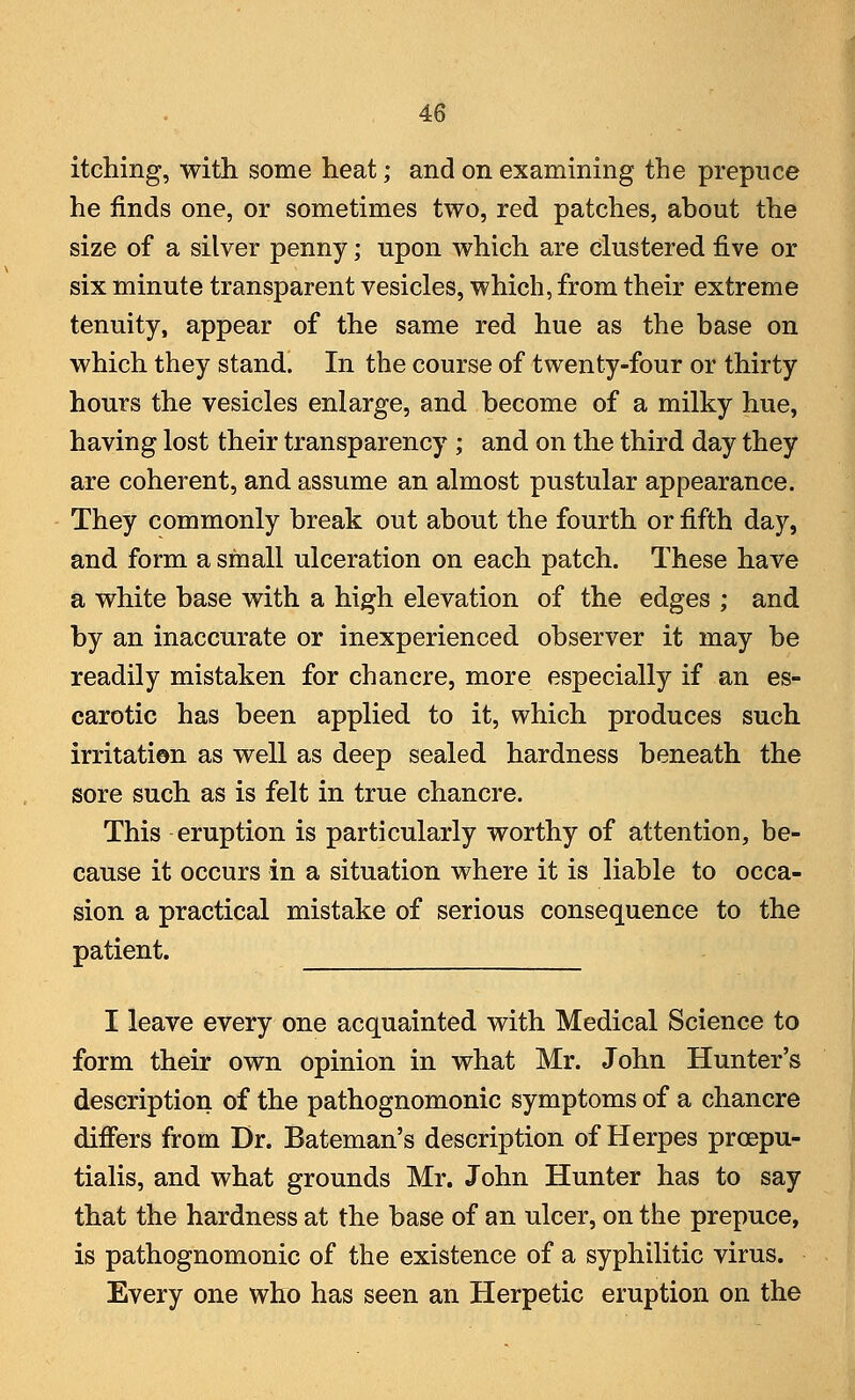 itching, with some heat; and on examining the prepuce he finds one, or sometimes two, red patches, about the size of a silver penny; upon which are clustered five or six minute transparent vesicles, which, from their extreme tenuity, appear of the same red hue as the base on which they stand. In the course of twenty-four or thirty hours the vesicles enlarge, and become of a milky hue, having lost their transparency ; and on the third day they are coherent, and assume an almost pustular appearance. They commonly break out about the fourth or fifth day, and form a small ulceration on each patch. These have a white base with a high elevation of the edges ; and by an inaccurate or inexperienced observer it may be readily mistaken for chancre, more especially if an es- carotic has been applied to it, which produces such irritation as well as deep sealed hardness beneath the sore such as is felt in true chancre. This eruption is particularly worthy of attention, be- cause it occurs in a situation where it is liable to occa- sion a practical mistake of serious consequence to the patient. I leave every one acquainted with Medical Science to form their own opinion in what Mr. John Hunter's description of the pathognomonic symptoms of a chancre differs from Dr. Bateman's description of Herpes proepu- tialis, and what grounds Mr. John Hunter has to say that the hardness at the base of an ulcer, on the prepuce, is pathognomonic of the existence of a syphilitic virus. Every one who has seen an Herpetic eruption on the