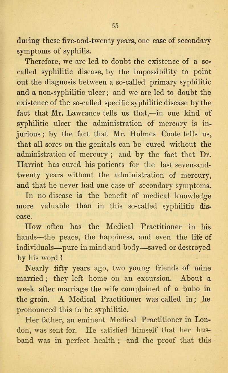 during these five-arid-twenty years, one case of secondary symptoms of syphilis. Therefore, we are led to doubt the existence of a so- called syphilitic disease, by the impossibility to point out the diagnosis between a so-called primary syphilitic and a non-syphilitic ulcer; and we are led to doubt the existence of the so-called specific syphilitic disease by the fact that Mr. Lawrance tells us that,—in one kind of syphilitic ulcer the administration of mercury is in- jurious ; by the fact that Mr. Holmes Coote tells us, that all sores on the genitals can be cured without the administration of mercury ; and by the fact that Dr. Harriot has cured his patients for the last seven-and- twenty years without the administration of mercury, and that he never had one case of secondary symptoms. In no disease is the benefit of medical knowledge more valuable than in this so-called syphilitic dis- ease. How often has the Medical Practitioner in his hands—the peace, the happiness, and even the life of individuals—pure in mind and body—saved or destroyed by his word? Nearly fifty years ago, two young friends of mine married; they left home on an excursion. About a week after marriage the wife complained of a bubo in the groin. A Medical Practitioner was called in; he pronounced this to be syphilitic. Her father, an eminent Medical Practitioner in Lon- don, was sent for. He satisfied himself that her hus- band was in perfect health ; and the proof that this