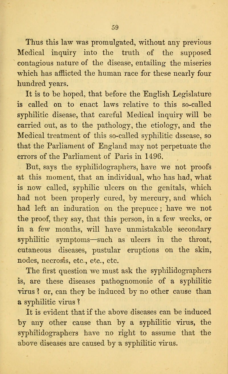 Thus this law was promulgated, without any previous Medical inquiry into the truth of the supposed contagious nature of the disease, entailing the miseries which has afflicted the human race for these nearly four hundred years. It is to he hoped, that before the English Legislature is called on to enact laws relative to this so-called syphilitic disease, that careful Medical inquiry will be carried out, as to the pathology, the etiology, and the Medical treatment of this so-called syphilitic dssease, so that the Parliament of England may not perpetuate the errors of the Parliament of Paris in 1496. But, says the syphilidographers, have we not proofs at this moment, that an individual, who has had, what is now called, syphilic ulcers on the genitals, which had not been properly cured, by mercury, and which had left an induration on the prepuce; have we not the proof, they say, that this person, in a few weeks, or in a few months, will have unmistakable secondary syphilitic symptoms—such as ulcers in the throat, cutaneous diseases, pustular eruptions on the skin, nodes, necrosis, etc., etc., etc. The first question we must ask the syphilidographers is, are these diseases pathognomonic of a syphilitic virus ? or, can they be induced by no other cause than a syphilitic virus 1 It is evident that if the above diseases can be induced by any other cause than by a syphilitic virus, the syphilidographers have no right to assume that the above diseases are caused by a syphilitic virus.