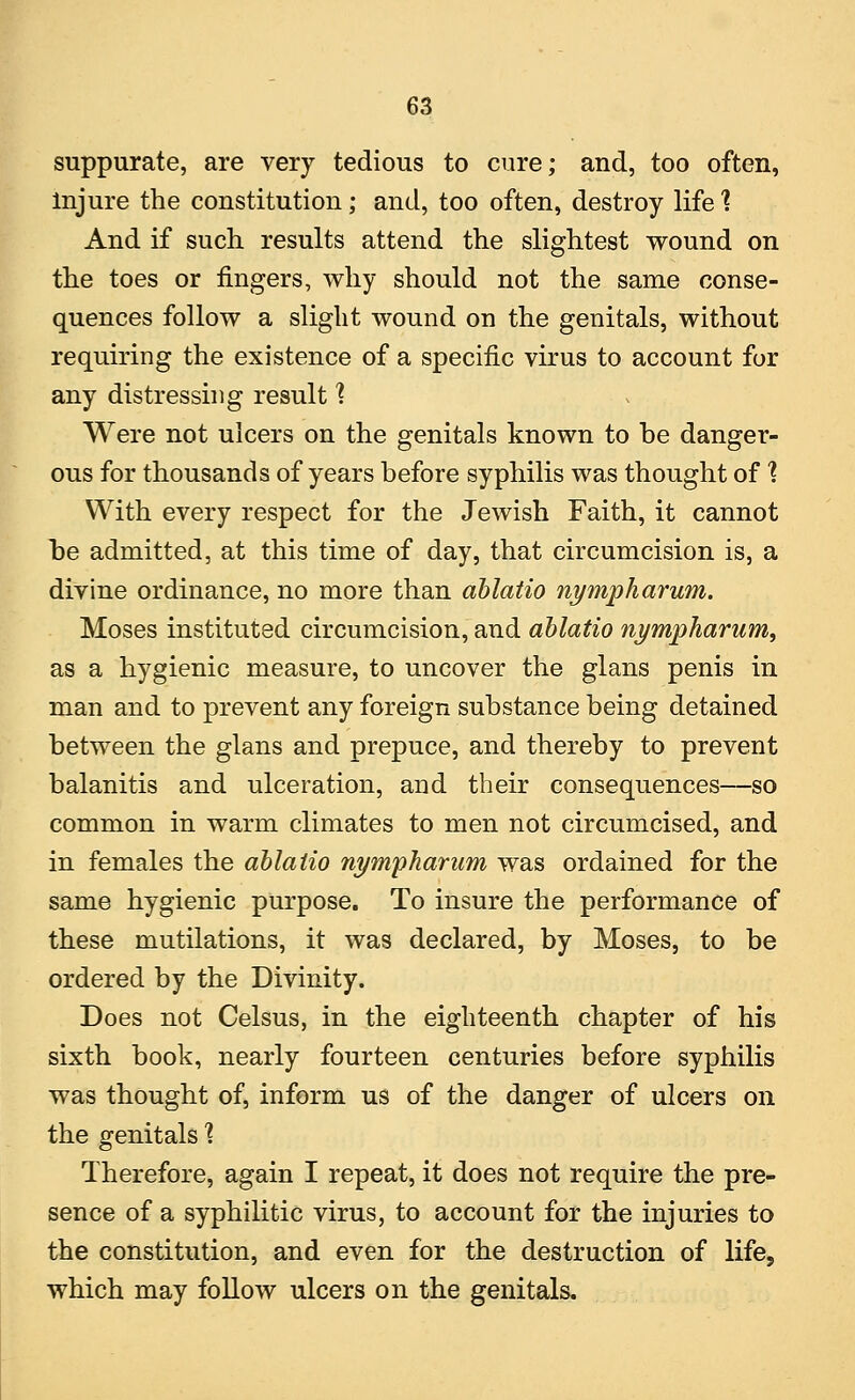 suppurate, are very tedious to cure; and, too often, injure the constitution; and, too often, destroy life % And if such results attend the slightest wound on the toes or fingers, why should not the same conse- quences follow a slight wound on the genitals, without requiring the existence of a specific virus to account for any distressing result ] Were not ulcers on the genitals known to be danger- ous for thousands of years before syphilis was thought of % With every respect for the Jewish Faith, it cannot be admitted, at this time of day, that circumcision is, a divine ordinance, no more than ablatio nympharum. Moses instituted circumcision, and ablatio nympharum, as a hygienic measure, to uncover the glans penis in man and to prevent any foreign substance being detained between the glans and prepuce, and thereby to prevent balanitis and ulceration, and their consequences—so common in warm climates to men not circumcised, and in females the ablatio nymphariim was ordained for the same hygienic purpose. To insure the performance of these mutilations, it was declared, by Moses, to be ordered by the Divinity. Does not Celsus, in the eighteenth chapter of his sixth book, nearly fourteen centuries before syphilis was thought of, inform us of the danger of ulcers on the genitals 1 Therefore, again I repeat, it does not require the pre- sence of a syphilitic virus, to account for the injuries to the constitution, and even for the destruction of life, which may follow ulcers on the genitals.