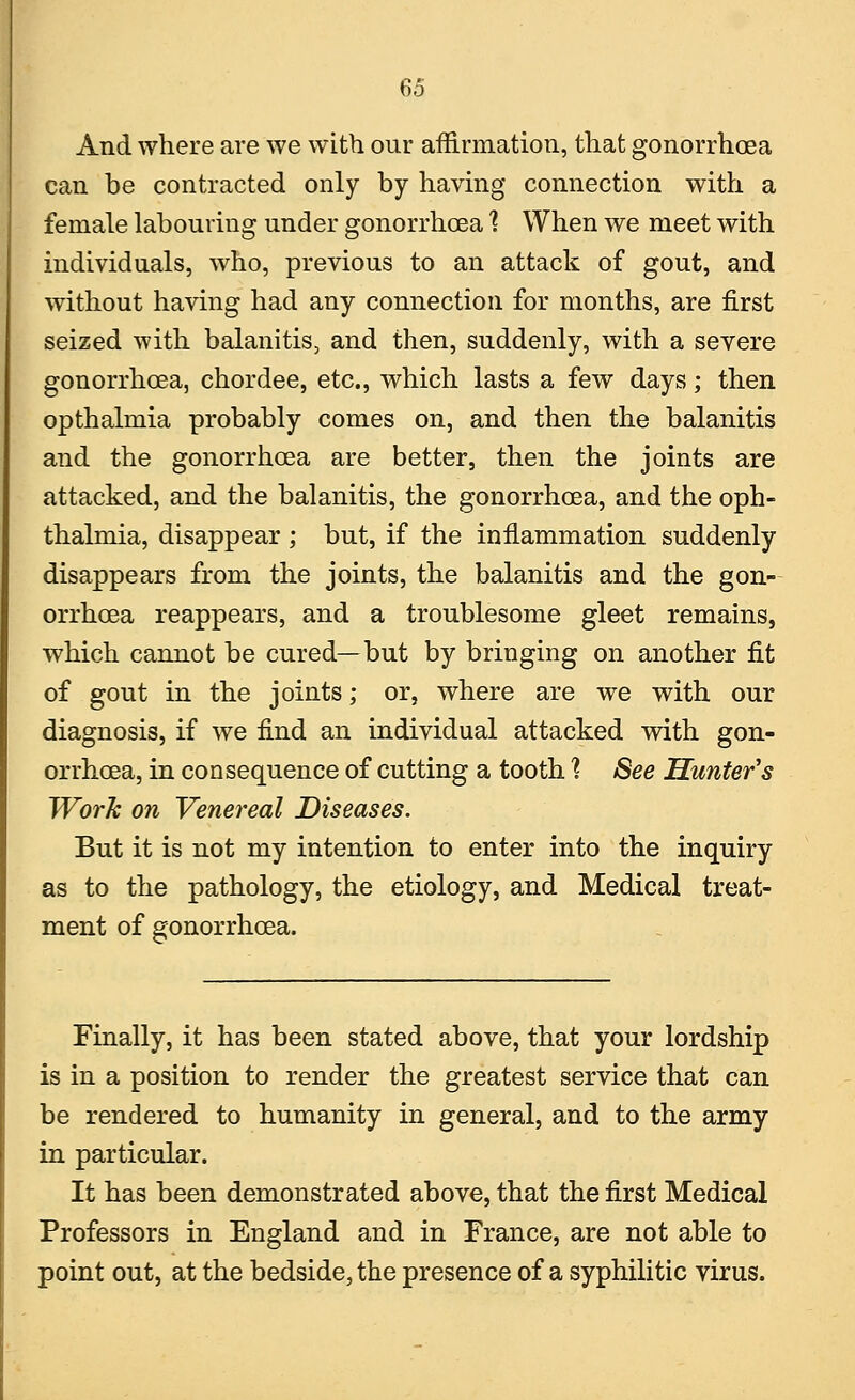 And where are we with our affirmation, that gonorrhoea can be contracted only by having connection with a female labouring under gonorrhoea 1 When we meet with individuals, who, previous to an attack of gout, and without having had any connection for months, are first seized with balanitis, and then, suddenly, with a severe gonorrhoea, chordee, etc., which lasts a few days; then opthalmia probably comes on, and then the balanitis and the gonorrhoea are better, then the joints are attacked, and the balanitis, the gonorrhoea, and the oph- thalmia, disappear ; but, if the inflammation suddenly disappears from the joints, the balanitis and the gon- orrhoea reappears, and a troublesome gleet remains, which cannot be cured—but by bringing on another fit of gout in the joints; or, where are we with our diagnosis, if we find an individual attacked with gon- orrhoea, in consequence of cutting a tooth % See Hunter's Work on Venereal Diseases. But it is not my intention to enter into the inquiry as to the pathology, the etiology, and Medical treat- ment of gonorrhoea. Finally, it has been stated above, that your lordship is in a position to render the greatest service that can be rendered to humanity in general, and to the army in particular. It has been demonstrated above, that the first Medical Professors in England and in France, are not able to point out, at the bedside, the presence of a syphilitic virus.