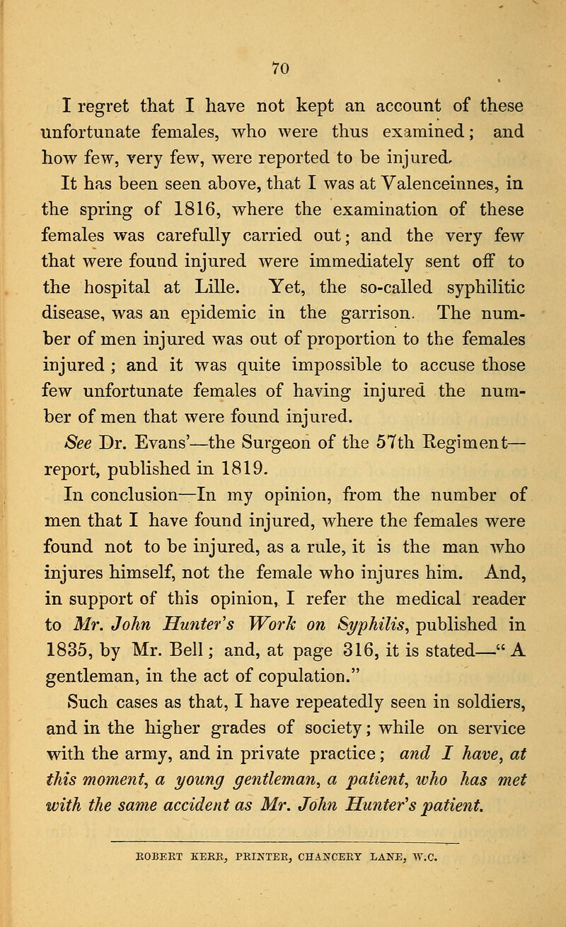 I regret that I have not kept an account of these unfortunate females, who were thus examined; and how few, very few, were reported to be injured. It has been seen above, that I was at Valenceinnes, in the spring of 1816, where the examination of these females was carefully carried out; and the very few that were found injured were immediately sent off to the hospital at Lille. Yet, the so-called syphilitic disease, was an epidemic in the garrison. The num- ber of men injured was out of proportion to the females injured ; and it was quite impossible to accuse those few unfortunate females of having injured the num- ber of men that were found injured. See Dr. Evans'—the Surgeon of the 57th Regiment— report, published in 1819. In conclusion—In my opinion, from the number of men that I have found injured, where the females were found not to be injured, as a rule, it is the man who injures himself, not the female who injures him. And, in support of this opinion, I refer the medical reader to Mr. John Hunter's Work on Syphilis, published in 1835, by Mr. Bell; and, at page 316, it is stated—A gentleman, in the act of copulation. Such cases as that, I have repeatedly seen in soldiers, and in the higher grades of society; while on service with the army, and in private practice; and I have, at this moment, a young gentleman, a patient, who has met with the same accident as Mr. John Hunter's patient. ROBERT KERR, PRINTER, CHANCERY LANE, W.C.