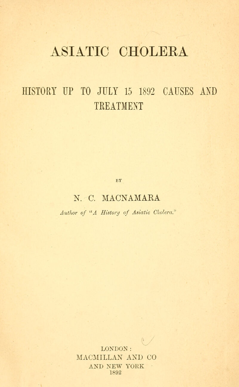 ASIATIC OHOLEEA HISTORY UP TO JULY 15 1892 CAUSES AND TREATMENT BY N. C. MACNAMARA Author of 'M History of Asiatic Cholera.' LONDON : MACMILLAN AND CO AND NEW YOEK 1892