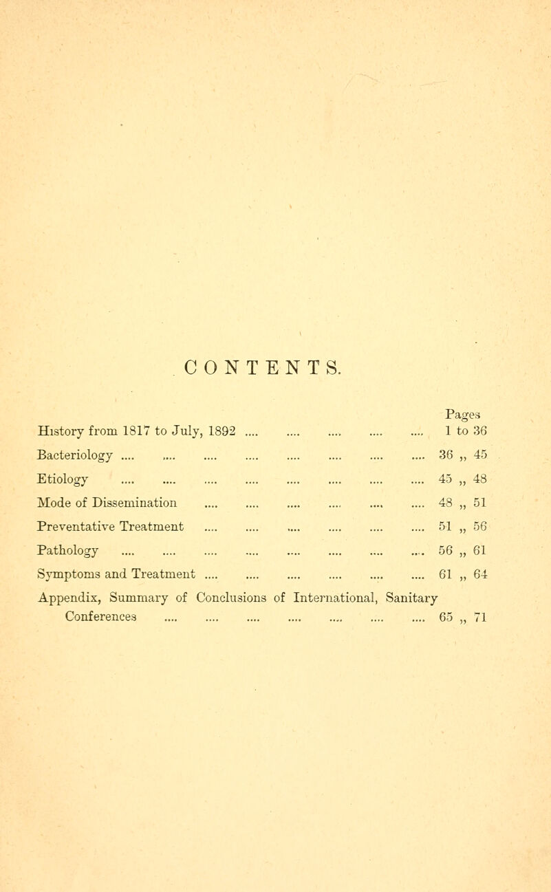 CONTENTS. History from 1817 to July, 1892 .... Bacteriology .... Etiology Mode of Dissemination Preventative Treatment Pathology Symptoms and Treatment Appendix, Summary of Conclusions of Conferences International, Pages .... 1 to 36 .... 36 „ 45 .... 45 „ 48 .... 48 „ 51 .... 51 „ 56 .... 56 „ 61 .... 61 „ 64 65 71