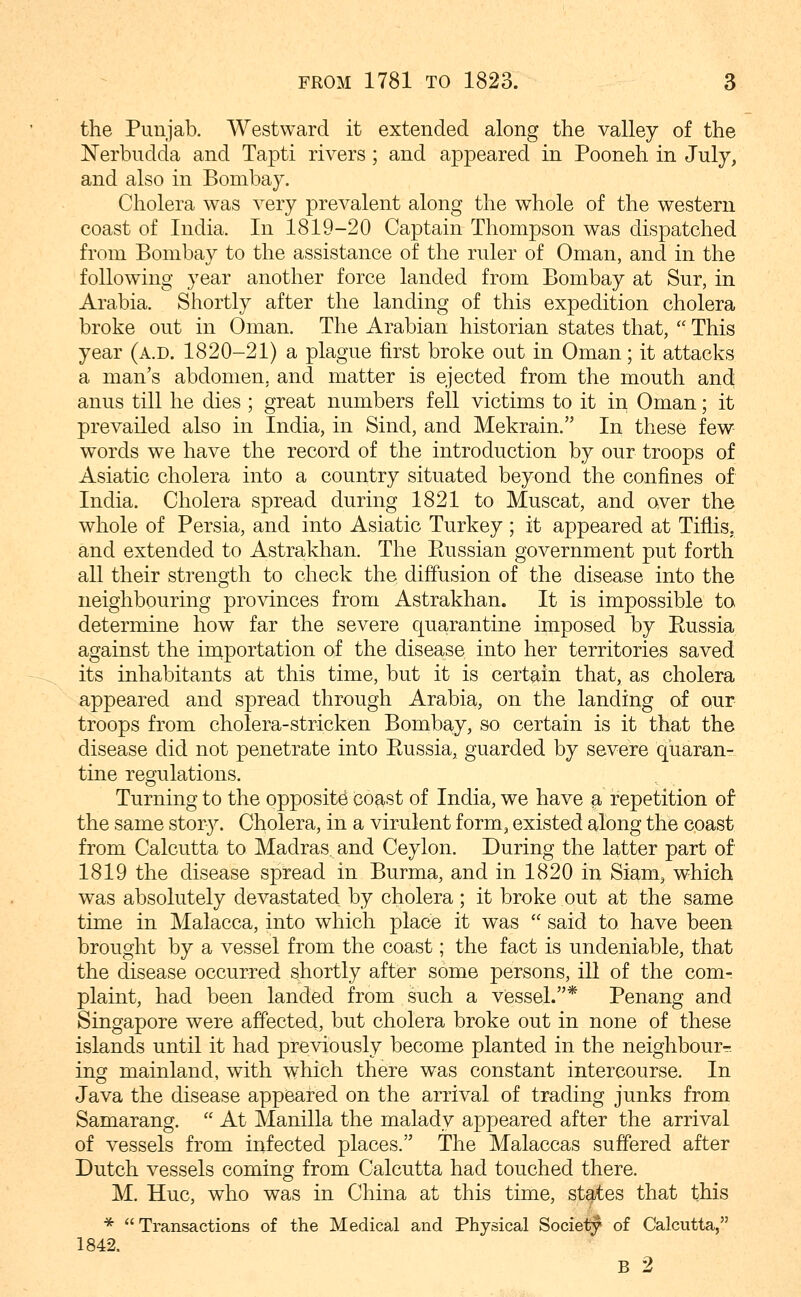 the Punjab. Westward it extended along the valley of the Nerbudda and Tapti rivers ; and appeared in Pooneh in July, and also in Bombay. Cholera was very prevalent along the whole of the western coast of India. In 1819-20 Captain Thompson was dispatched from Bombay to the assistance of the ruler of Oman, and in the following year another force landed from Bombay at Sur, in Arabia. Shortly after the landing of this expedition cholera broke out in Oman. The Arabian historian states that,  This year (a.d. 1820-21) a plague first broke out in Oman; it attacks a man's abdomen, and matter is ejected from the mouth and; anus till he dies ; great numbers fell victims to it in Oman; it prevailed also in India, in Sind, and Mekrain. In these few words we have the record of the introduction by our troops of Asiatic cholera into a country situated beyond the confines of India. Cholera spread during 1821 to Muscat, and over the whole of Persia, and into Asiatic Turkey ; it appeared at Tiflis, and extended to Astrakhan. The Ptussian government put forth all their strength to check the diffusion of the disease into the neighbouring provinces from Astrakhan. It is impossible to determine how far the severe quarantine imposed by Eussia against the iniportation of the disease into her territories saved its inhabitants at this time, but it is certain that, as cholera appeared and spread through Arabia, on the landing of our troops from cholera-stricken Bombay, so certain is it that the disease did not penetrate into Eussia, guarded by severe quaran- tine regulations. Turning to the opposite coast of India, we have a repetition of the same story. Cholera, in a virulent form, existed along the coast from Calcutta to Madras, and Ceylon. During the latter part of 1819 the disease spread in Burma, and in 1820 in Siam, which was absolutely devastated by cholera ; it broke out at the same time in Malacca, into which place it was  said to have been brought by a vessel from the coast; the fact is undeniable, that the disease occurred shortly after some persons, ill of the com- plaint, had been landed from ^ such a Vessel.* Penang and Singapore were affected, but cholera broke out in none of these islands until it had previously become planted in the neighbour- ing mainland, with which there was constant intercourse. In Java the disease appeared on the arrival of trading junks from Samarang.  At Manilla the malady appeared after the arrival of vessels from infected places. The Malaccas suffered after Dutch vessels coming from Calcutta had touched there. M. Hue, who was in China at this time, states that this *  Transactions of the Medical and Physical Society of Calcutta, 1842. B 2