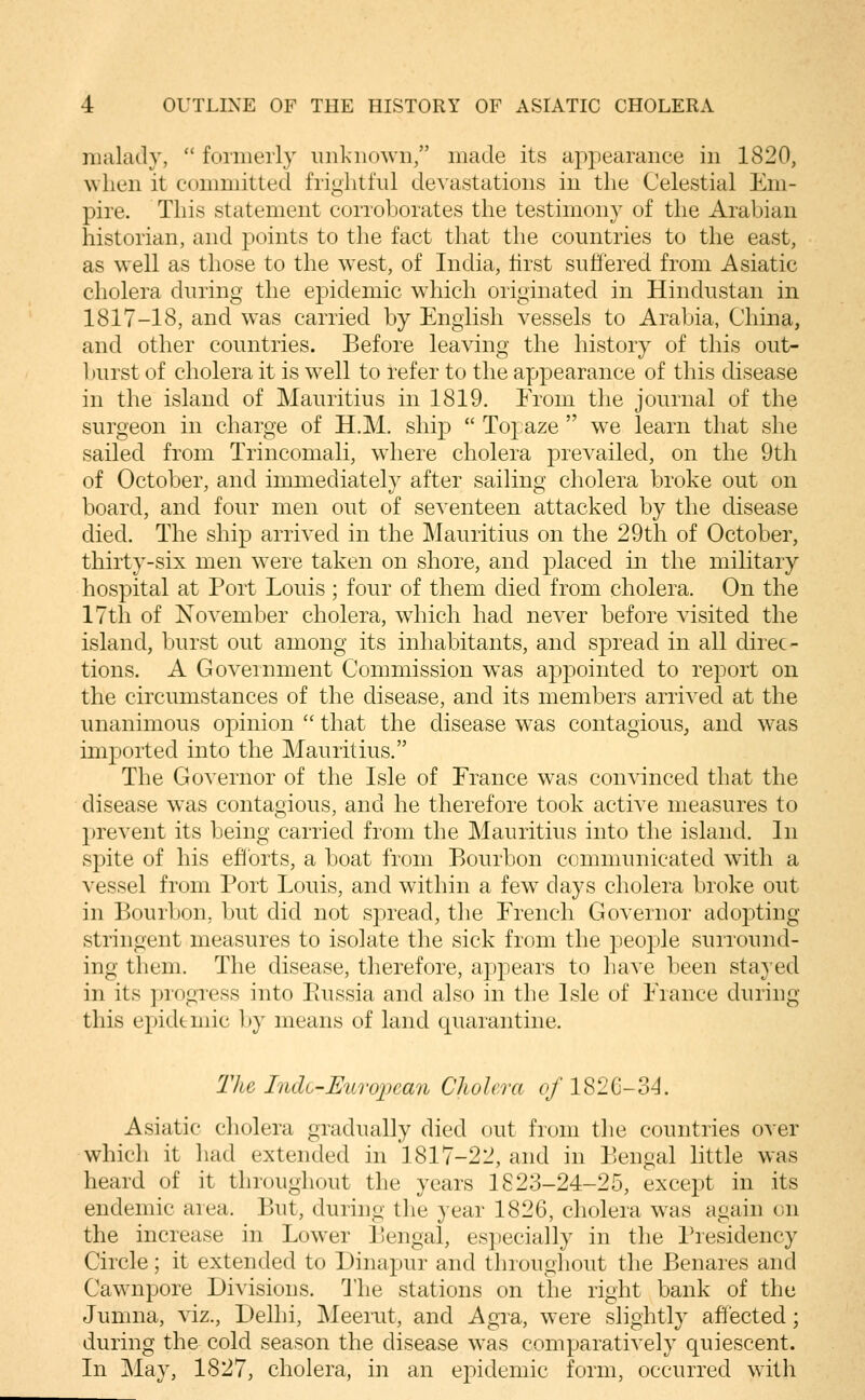 malady,  formerly unknown/' made its appearance in 1820, when it committed frightful devastations in the Celestial Em- pire. This statement corroborates the testimony of the Arabian historian, and jioints to the fact that the countries to the east, as well as those to the west, of India, first suffered from Asiatic cholera during the epidemic which originated in Hindustan in 1817-18, and was carried by English vessels to Arabia, China, and other countries. Before leaving the history of this out- burst of cholera it is well to refer to the appearance of this disease in the island of Mauritius in 1819. From the journal of the surgeon in charge of H.M. ship  Topaze  we learn that she sailed from Trincomali, where cholera prevailed, on the 9th of October, and immediately after sailing cholera broke out on board, and four men out of seventeen attacked by the disease died. The ship arrived in the Mauritius on the 29th of October, thirty-six men were taken on shore, and placed in the military hospital at Port Louis ; four of them died from cholera. On the 17th of November cholera, which had never before visited the island, burst out among its inhabitants, and spread in all direc- tions. A Government Commission was appointed to report on the circumstances of the disease, and its members arrived at the unanimous oj^inion  that the disease was contagious, and was imported into the Mauritius. The Governor of the Isle of France was convinced that the disease was contagious, and he therefore took active measures to prevent its being carried from the Mauritius into the island. In spite of his ehorts, a boat from Bourbon communicated with a vessel from Port Louis, and within a few days cholera broke out in Bourbon, but did not spread, the French Governor adopting stringent measures to isolate the sick from the people surround- ing them. The disease, therefore, appears to have been stayed in its piogress into Eussia and also in the Isle of France during this epidemic by means of land quarantine. Tlte Indo-Uicropean Cholera of 182C-34. Asiatic cholera gradually died out from the countries over which it had extended in 1817-22, and in Bengal little was heard of it throughout the years 1823-24-25, except in its endemic area. But, during the year 1826, cholera was again on the increase in Lower Bengal, especially in the Presidency Circle; it extended to Dinapur and throughout the Benares and Cawnpore Divisions. I'he stations on the right bank of the Jumna, viz., Delhi, Meerut, and Agra, were slightly ahected; during the cold season the disease was comparatively quiescent. In ]May, 1827, cholera, in an epidemic form, occurred with