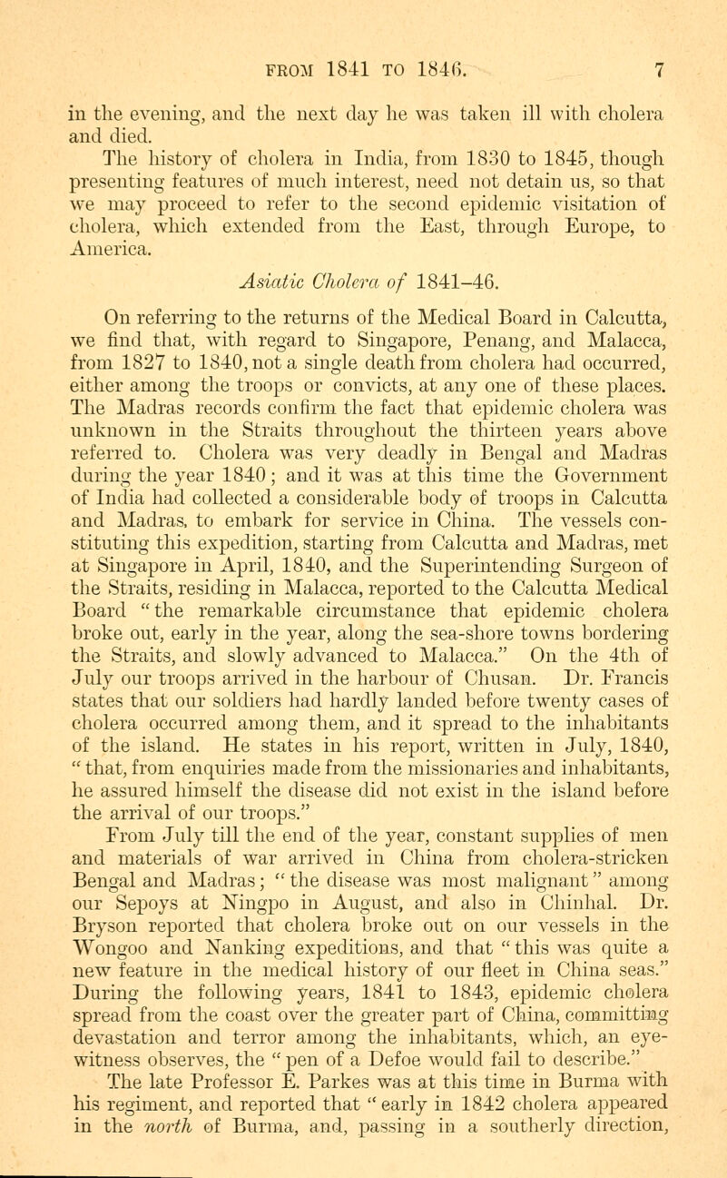 in the evening, and the next day he was taken ill with cholera and died. The history of cholera in India, from 1830 to 1845, though presenting features of much interest, need not detain us, so that ^ve may proceed to refer to the second epidemic visitation of cholera, which extended from the East, through Europe, to America. Asiatic Cholera of 1841-46. On referring to the returns of the Medical Board in Calcutta, we find that, with regard to Singapore, Penang, and Malacca, from 1827 to 1840, not a single death from cholera had occurred, either among the troops or convicts, at any one of these places. The Madras records confirm the fact that epidemic cholera was unknown in the Straits throughout the thirteen years above referred to. Cholera was very deadly in Bengal and Madras during the year 1840; and it was at this time the Government of India had collected a considerable body of troops in Calcutta and Madras, to embark for service in China. The vessels con- stituting this expedition, starting from Calcutta and Madras, met at Singapore in April, 1840, and the Superintending Surgeon of the Straits, residing in Malacca, reported to the Calcutta Medical Board  the remarkable circumstance that epidemic cholera broke out, early in the year, along the sea-shore towns bordering the Straits, and slowly advanced to Malacca. On the 4th of July our troops arrived in the harbour of Chusan. Dr. Erancis states that our soldiers had hardly landed before twenty cases of cholera occurred among them, and it spread to the inhabitants of the island. He states in his report, written in July, 1840,  that, from enquiries made from the missionaries and inhabitants, he assured himself the disease did not exist in the island before the arrival of our troops. From July till the end of the year, constant supplies of men and materials of war arrived in China from cholera-stricken Bengal and Madras; '' the disease was most malignant among our Sepoys at Mngpo in August, and also in Chinhal. Dr. Bryson reported that cholera broke out on our vessels in the Wongoo and Nanking expeditions, and that  this was quite a new feature in the medical history of our fleet in China seas. During the following years, 1841 to 1843, epidemic cholera spread from the coast over the greater part of China, committioag devastation and terror among the inhabitants, which, an eye- witness observes, the  pen of a Defoe would fail to describe. The late Professor E. Parkes was at this time in Burma with his regiment, and reported that early in 1842 cholera appeared in the north of Burma, and, passing in a southerly direction.